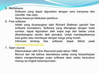 5. Rentalware.
        Software yang dapat digunakan dengan cara menyewa dan
        memiliki hak cipta.
        Sewa biasanya dilakukan pertahun.
6. Free software
        Istilah yang dicanangkan oleh Richard Stallman (pendiri free
        software foundation). Software yang dilengkapi dengan kode
        sumber, dapat digunakan oleh siapa saja dan bebas untuk
        dikembangkan sendiri oleh pemakai. Untuk mendapatkannya
        bias gratis atau membayar dengan harga yang murah.
        Informasi tentang free software dapat dilihat pada
        http://www.free-soft.org/
7. Open source
        Dikemukakan oleh Eric Raymond pada tahun 1998.
        Muncul dari ide bahwa seandainya setiap orang berpartisipasi
        dalam mengembangan suatu software akan selalu berevolusi
        menuju ke tingkat kesempurnaan.
 