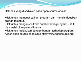 Hak-hak yang disediakan pada open source adalah

•Hak untuk membuat salinan program dan mendistribusikan
salinan tersebut.
•Hak untuk mengakses kode sumber sebagai syarat untuk
bias melakukan pemodifikasian.
•Hak untuk melakukan pengembangan terhadap program.
Akses open source pada situs http://www.opensource.org
 