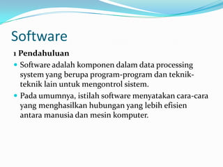 Software
1 Pendahuluan
 Software adalah komponen dalam data processing
  system yang berupa program-program dan teknik-
  teknik lain untuk mengontrol sistem.
 Pada umumnya, istilah software menyatakan cara-cara
  yang menghasilkan hubungan yang lebih efisien
  antara manusia dan mesin komputer.
 