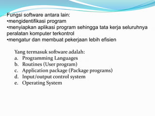 Fungsi software antara lain:
•mengidentifikasi program
•menyiapkan aplikasi program sehingga tata kerja seluruhnya
peralatan komputer terkontrol
•mengatur dan membuat pekerjaan lebih efisien

   Yang termasuk software adalah:
   a. Programming Languages
   b. Routines (User program)
   c. Application package (Package programs)
   d. Input/output control system
   e. Operating System
 