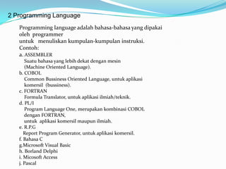 2 Programming Language
   Programming language adalah bahasa-bahasa yang dipakai
   oleh programmer
   untuk menuliskan kumpulan-kumpulan instruksi.
   Contoh:
   a. ASSEMBLER
      Suatu bahasa yang lebih dekat dengan mesin
      (Machine Oriented Language).
   b. COBOL
      Common Bussiness Oriented Language, untuk aplikasi
      komersil (bussiness).
   c. FORTRAN
      Formula Translator, untuk aplikasi ilmiah/teknik.
   d. PL/I
      Program Language One, merupakan kombinasi COBOL
      dengan FORTRAN,
      untuk aplikasi komersil maupun ilmiah.
   e. R.P.G
      Report Program Generator, untuk aplikasi komersil.
   f. Bahasa C
   g.Microsoft Visual Basic
   h. Borland Delphi
   i. Micosoft Access
   j. Pascal
 