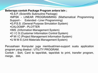 Beberapa contoh Package Program antara lain ;
   S.S.P. (Scientific Subroutine Package)
   MPSK - LINEAR PROGRAMMING (Mathematical Programming
   Support - Extended - Liner Programming)
   G.P.S.S. (General Purpose Simulation System)
   CALOOMP - PLOTTER
   IMS .(Information Management System)
   C I C S (Customer Information Control System)
   P M I C (Project Management Information System)
   U M M S (Unit Materials Management System)

Perusahaan Komputer juga membuat/men-support suatu application
program yang disebut : UTILITY PROGRAM.
Contoh : Sort, Card to tape/disk, tape/disk to print, transfer program,
merge, dsb.
 