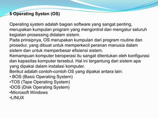 5 Operating Systen (OS)

Operating system adalah bagian software yang sangat penting,
merupakan kumpulan program yang mengontrol dan mengatur seluruh
kegiatan prosessing didalam sistem.
Pada prinsipnya, OS merupakan kumpulan dari program routine dan
prosedur, yang dibuat untuk memperkecil peranan manusia dalam
sistem dan untuk memperbesar efisiensi sistem.
Kemampuan komputer beroperasi itu sangat ditentukan oleh konfigurasi
dan kapasitas komputer tersebut. Hal ini tergantung dari sistem apa
yang dipakai dalam instalasi komputer.
Berikut adalah contoh-contoh OS yang dipakai antara lain:
• BOS (Basic Operating System)
•TOS (Tape Operating System)
•DOS (Disk Operating System)
•Microsoft Windows
•LINUX
 