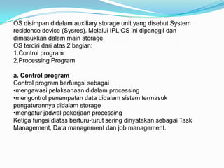 OS disimpan didalam auxiliary storage unit yang disebut System
residence device (Sysres). Melalui IPL OS ini dipanggil dan
dimasukkan dalam main storage.
OS terdiri dari atas 2 bagian:
1.Control program
2.Processing Program

a. Control program
Control program berfungsi sebagai
•mengawasi pelaksanaan didalam processing
•mengontrol penempatan data didalam sistem termasuk
pengaturannya didalam storage
•mengatur jadwal pekerjaan processing
Ketiga fungsi diatas berturu-turut sering dinyatakan sebagai Task
Management, Data management dan job management.
 