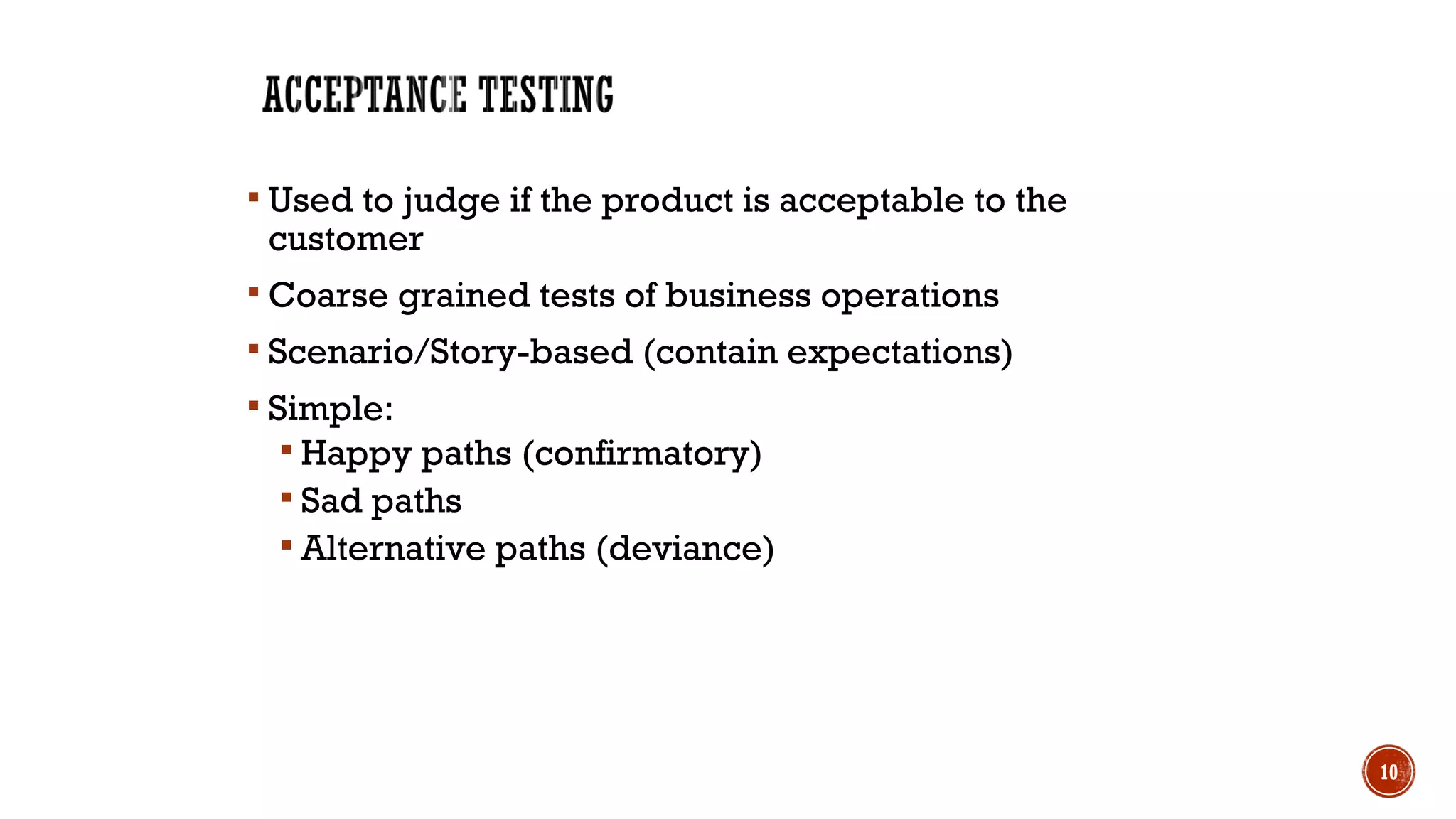  Used to judge if the product is acceptable to the
customer
 Coarse grained tests of business operations
 Scenario/Story-based (contain expectations)
 Simple:
 Happy paths (confirmatory)
 Sad paths
 Alternative paths (deviance)
10
 
