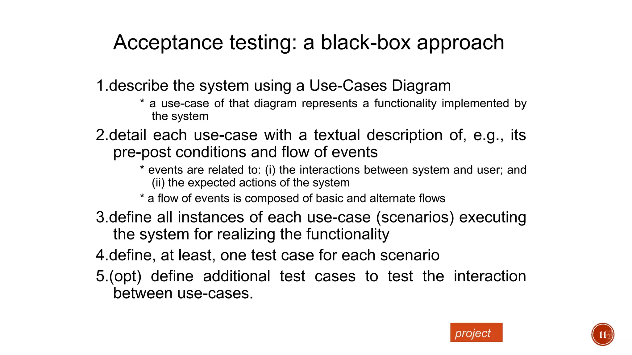 11
1.describe the system using a Use-Cases Diagram
* a use-case of that diagram represents a functionality implemented by
the system
2.detail each use-case with a textual description of, e.g., its
pre-post conditions and flow of events
* events are related to: (i) the interactions between system and user; and
(ii) the expected actions of the system
* a flow of events is composed of basic and alternate flows
3.define all instances of each use-case (scenarios) executing
the system for realizing the functionality
4.define, at least, one test case for each scenario
5.(opt) define additional test cases to test the interaction
between use-cases.
Acceptance testing: a black-box approach
project
 