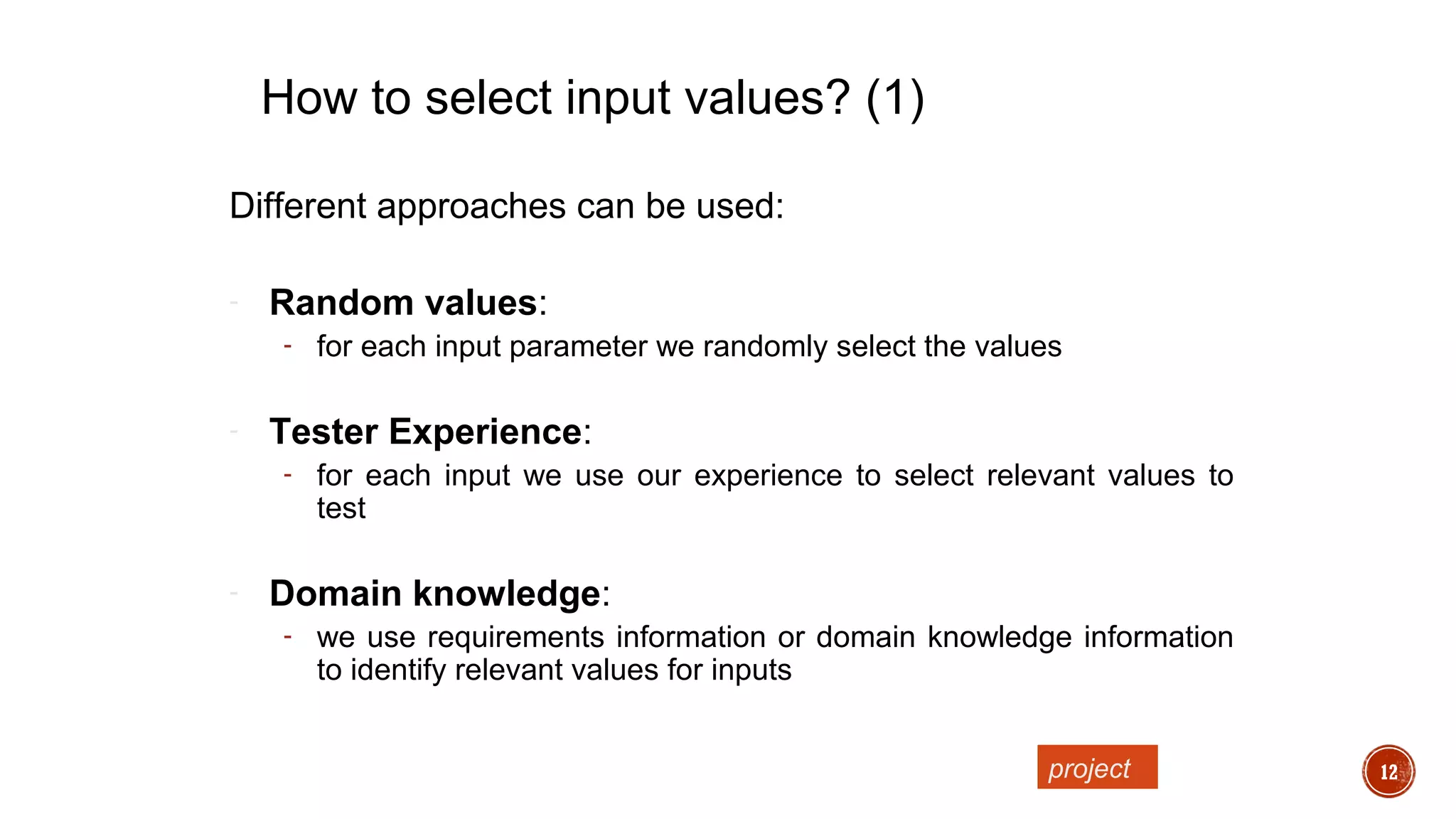 12
Different approaches can be used:
- Random values:
- for each input parameter we randomly select the values
- Tester Experience:
- for each input we use our experience to select relevant values to
test
- Domain knowledge:
- we use requirements information or domain knowledge information
to identify relevant values for inputs
How to select input values? (1)
project
 