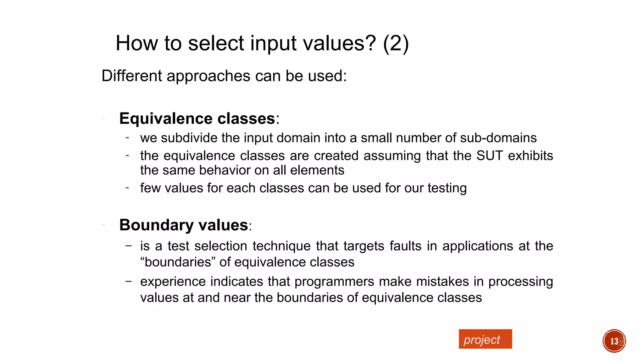 13
Different approaches can be used:
- Equivalence classes:
- we subdivide the input domain into a small number of sub-domains
- the equivalence classes are created assuming that the SUT exhibits
the same behavior on all elements
- few values for each classes can be used for our testing
- Boundary values:
– is a test selection technique that targets faults in applications at the
“boundaries” of equivalence classes
– experience indicates that programmers make mistakes in processing
values at and near the boundaries of equivalence classes
How to select input values? (2)
project
 