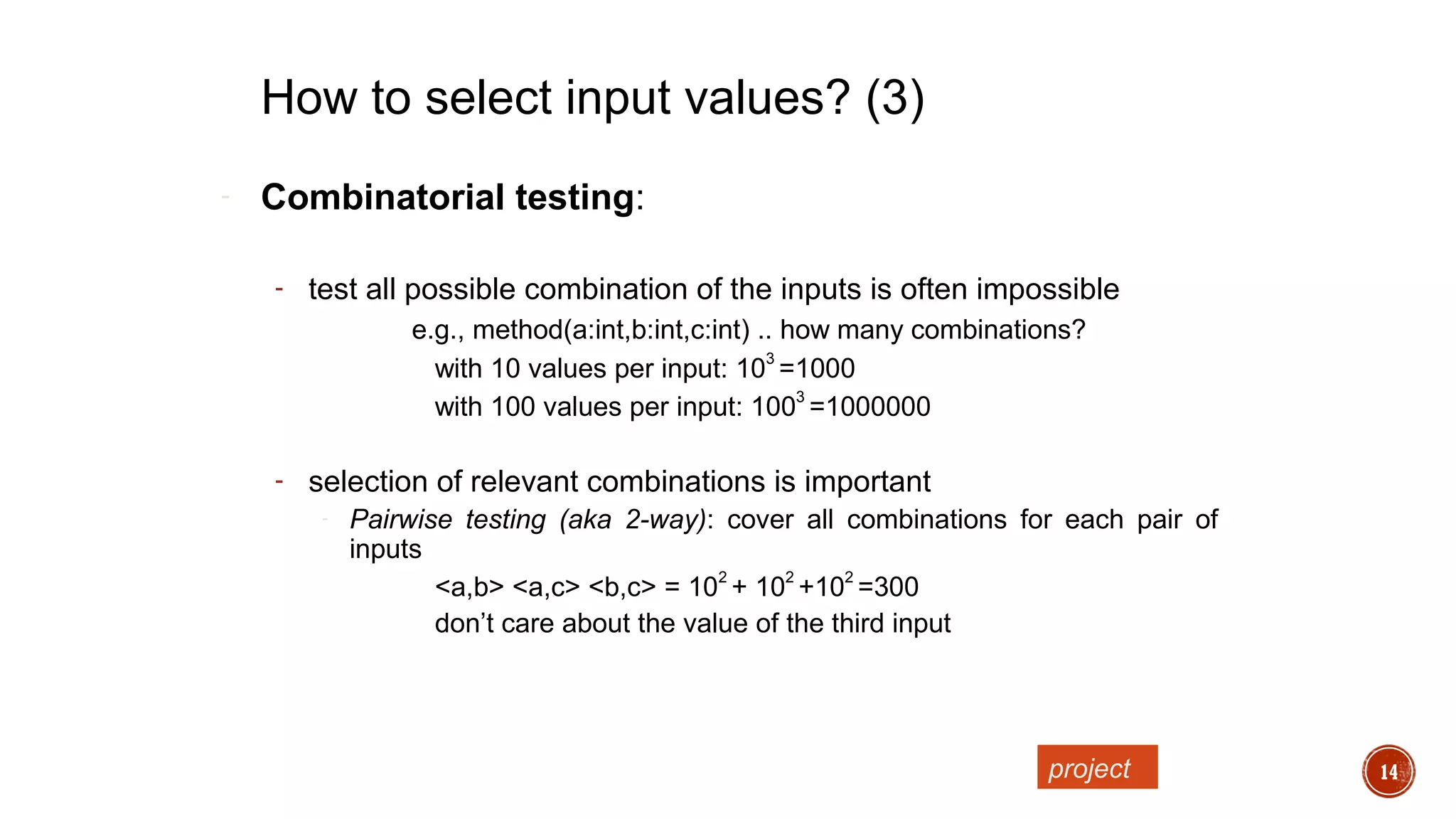 14
- Combinatorial testing:
- test all possible combination of the inputs is often impossible
e.g., method(a:int,b:int,c:int) .. how many combinations?
with 10 values per input: 10
3
=1000
with 100 values per input: 100
3
=1000000
- selection of relevant combinations is important
- Pairwise testing (aka 2-way): cover all combinations for each pair of
inputs
<a,b> <a,c> <b,c> = 10
2
+ 10
2
+10
2
=300
don’t care about the value of the third input
How to select input values? (3)
project
 