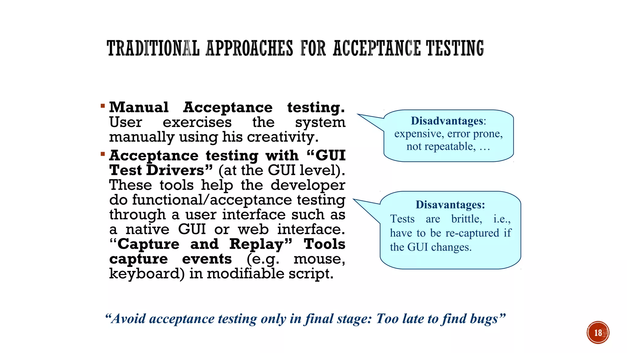  Manual Acceptance testing.
User exercises the system
manually using his creativity.
 Acceptance testing with “GUI
Test Drivers” (at the GUI level).
These tools help the developer
do functional/acceptance testing
through a user interface such as
a native GUI or web interface.
“Capture and Replay” Tools
capture events (e.g. mouse,
keyboard) in modifiable script.
18
Disadvantages:
expensive, error prone,
not repeatable, …
Disavantages:
Tests are brittle, i.e.,
have to be re-captured if
the GUI changes.
“Avoid acceptance testing only in final stage: Too late to find bugs”
 