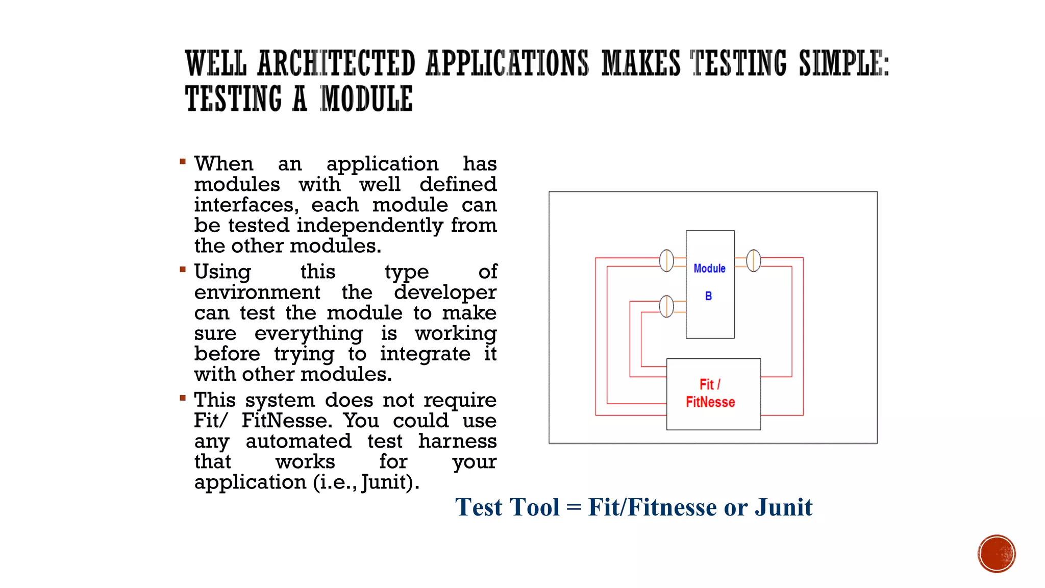  When an application has
modules with well defined
interfaces, each module can
be tested independently from
the other modules.
 Using this type of
environment the developer
can test the module to make
sure everything is working
before trying to integrate it
with other modules.
 This system does not require
Fit/ FitNesse. You could use
any automated test harness
that works for your
application (i.e., Junit).
23
Test Tool = Fit/Fitnesse or Junit
 