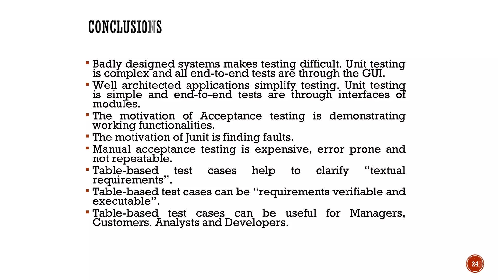  Badly designed systems makes testing difficult. Unit testing
is complex and all end-to-end tests are through the GUI.
 Well architected applications simplify testing. Unit testing
is simple and end-to-end tests are through interfaces of
modules.
 The motivation of Acceptance testing is demonstrating
working functionalities.
 The motivation of Junit is finding faults.
 Manual acceptance testing is expensive, error prone and
not repeatable.
 Table-based test cases help to clarify “textual
requirements”.
 Table-based test cases can be “requirements verifiable and
executable”.
 Table-based test cases can be useful for Managers,
Customers, Analysts and Developers.
24
 