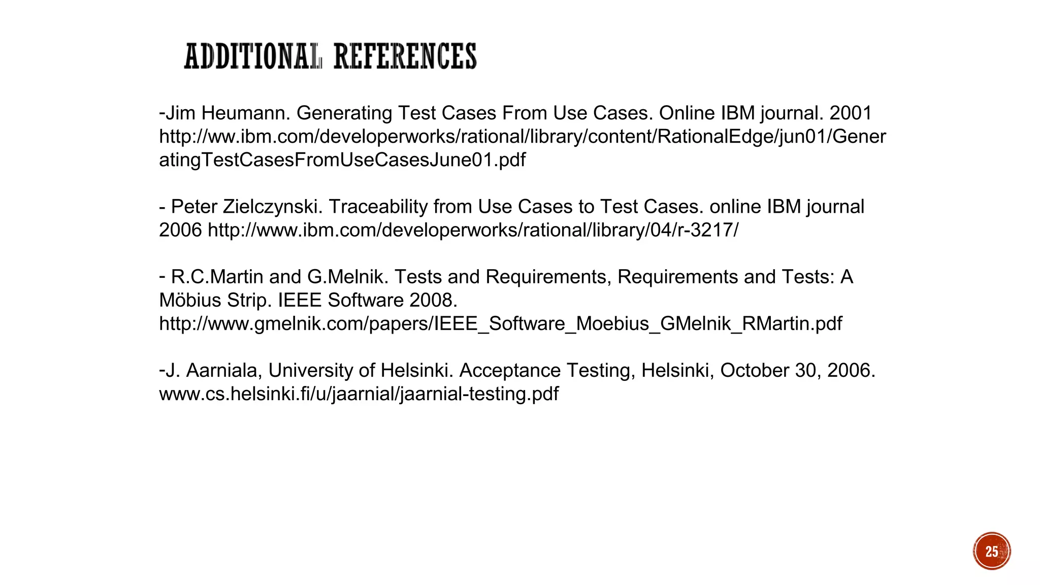 25
-Jim Heumann. Generating Test Cases From Use Cases. Online IBM journal. 2001
http://ww.ibm.com/developerworks/rational/library/content/RationalEdge/jun01/Gener
atingTestCasesFromUseCasesJune01.pdf
- Peter Zielczynski. Traceability from Use Cases to Test Cases. online IBM journal
2006 http://www.ibm.com/developerworks/rational/library/04/r-3217/
- R.C.Martin and G.Melnik. Tests and Requirements, Requirements and Tests: A
Möbius Strip. IEEE Software 2008.
http://www.gmelnik.com/papers/IEEE_Software_Moebius_GMelnik_RMartin.pdf
-J. Aarniala, University of Helsinki. Acceptance Testing, Helsinki, October 30, 2006.
www.cs.helsinki.fi/u/jaarnial/jaarnial-testing.pdf
 