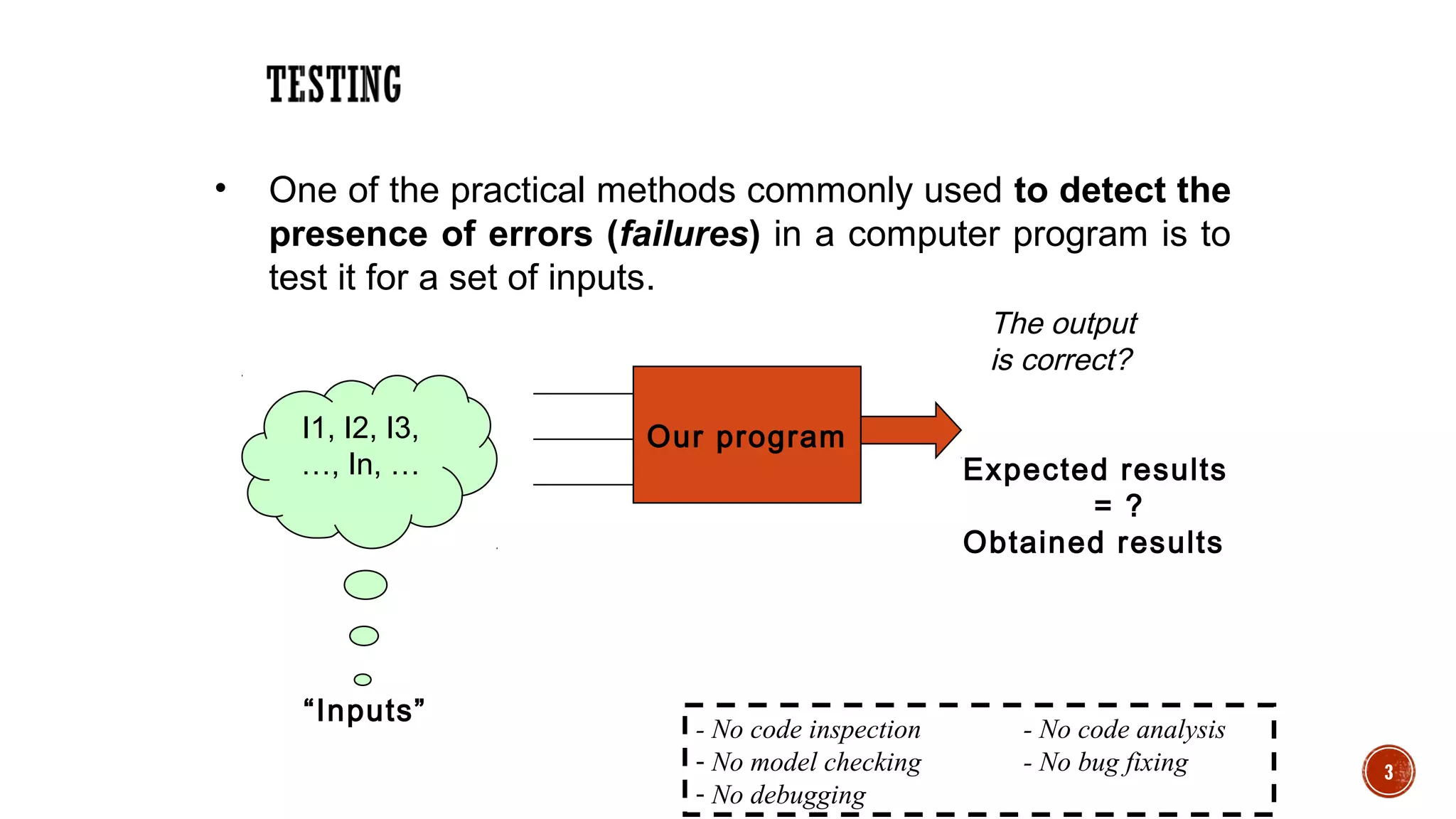 3
• One of the practical methods commonly used to detect the
presence of errors (failures) in a computer program is to
test it for a set of inputs.
Our program
The output
is correct?
I1, I2, I3,
…, In, … Expected results
= ?
Obtained results
“Inputs”
- No code inspection - No code analysis
- No model checking - No bug fixing
- No debugging
 