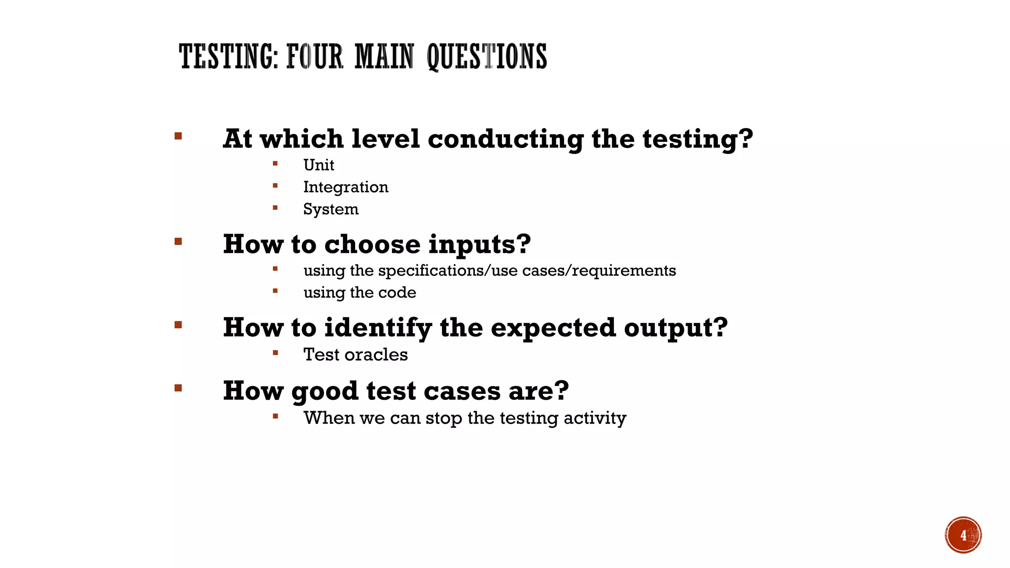  At which level conducting the testing?
 Unit
 Integration
 System
 How to choose inputs?
 using the specifications/use cases/requirements
 using the code
 How to identify the expected output?
 Test oracles
 How good test cases are?
 When we can stop the testing activity
4
 