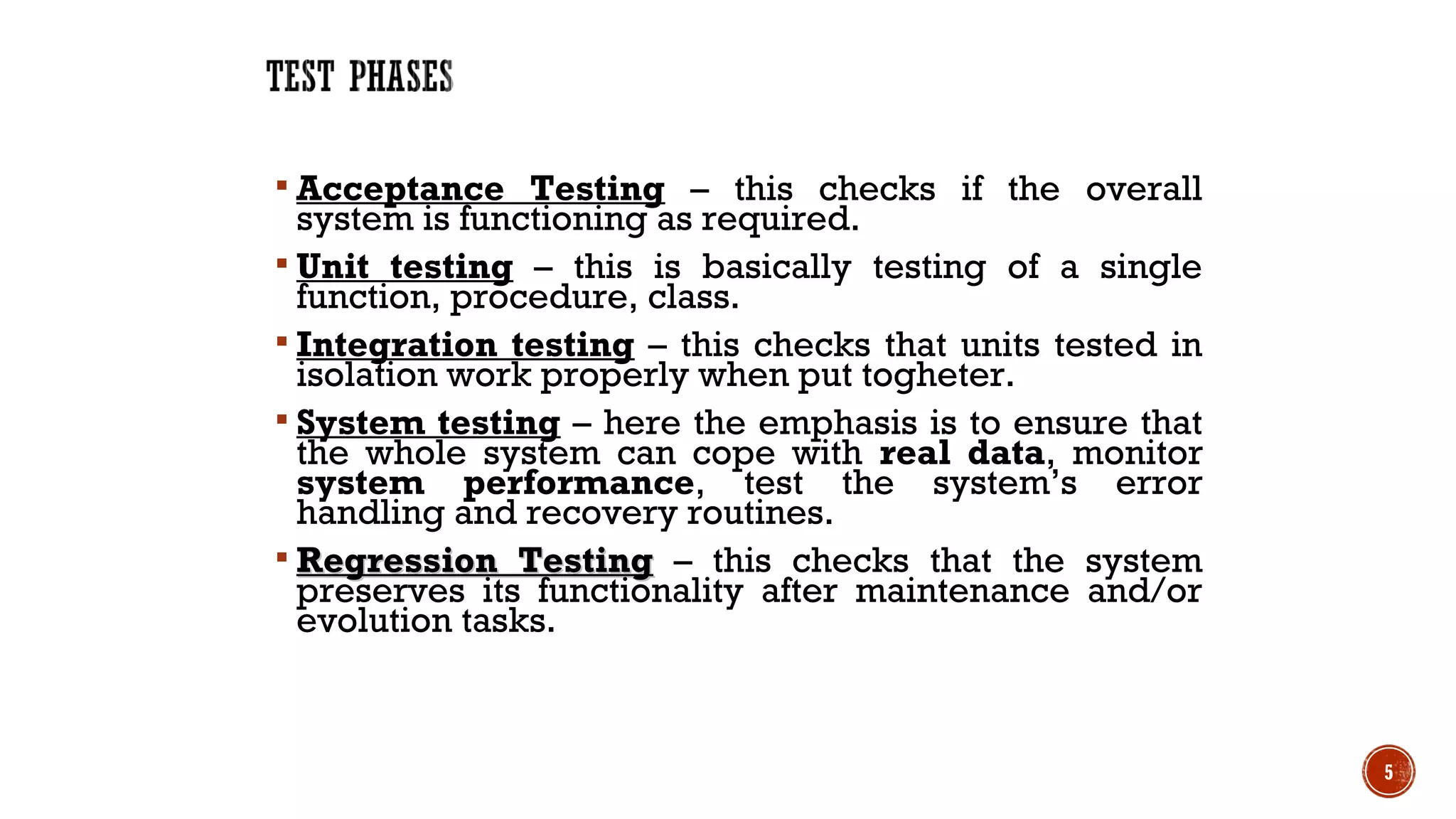  Acceptance Testing – this checks if the overall
system is functioning as required.
 Unit testing – this is basically testing of a single
function, procedure, class.
 Integration testing – this checks that units tested in
isolation work properly when put togheter.
 System testing – here the emphasis is to ensure that
the whole system can cope with real data, monitor
system performance, test the system’s error
handling and recovery routines.
 Regression TestingRegression Testing – this checks that the system
preserves its functionality after maintenance and/or
evolution tasks.
5
 
