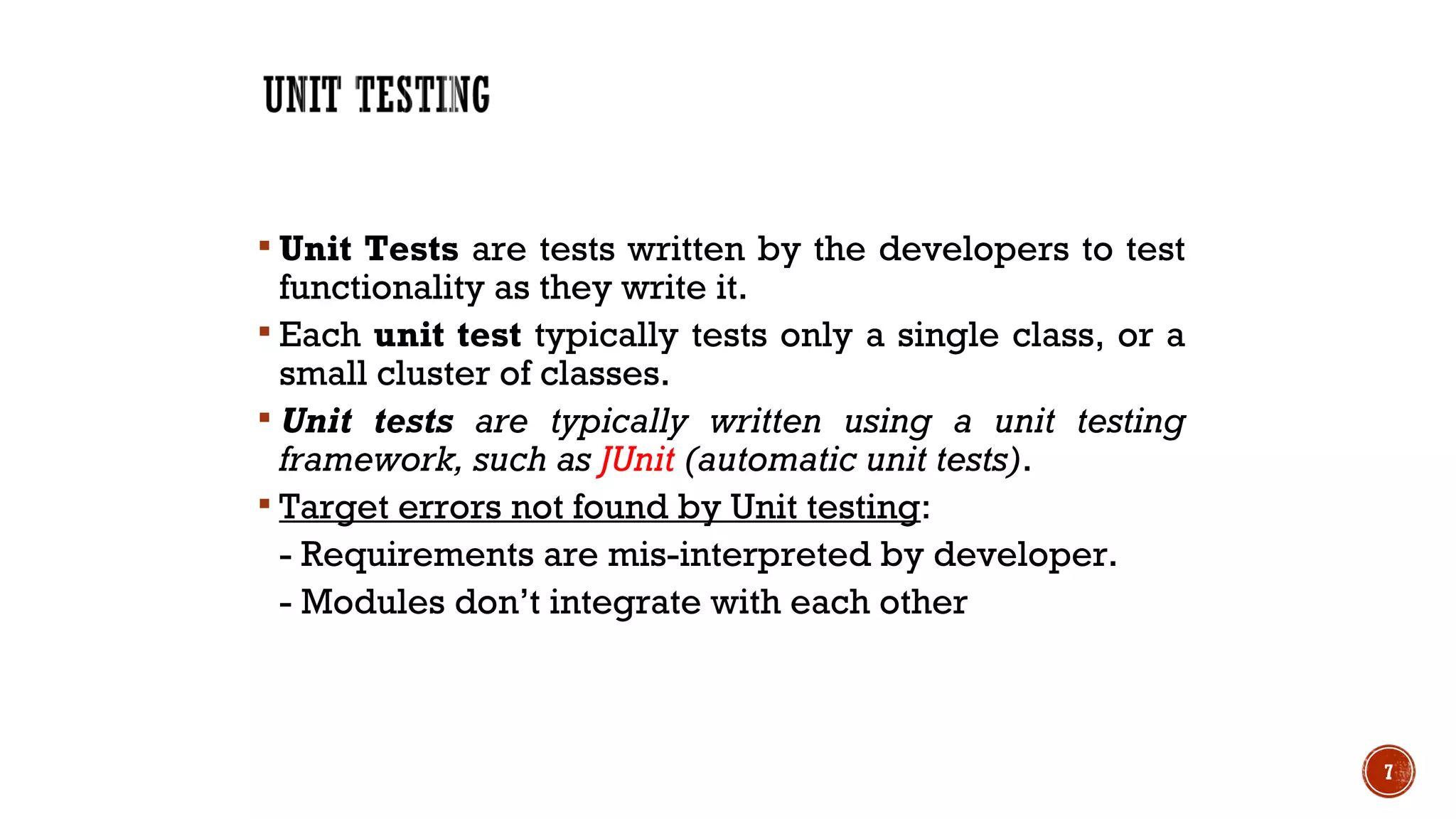  Unit Tests are tests written by the developers to test
functionality as they write it.
 Each unit test typically tests only a single class, or a
small cluster of classes.
 Unit tests are typically written using a unit testing
framework, such as JUnit (automatic unit tests).
 Target errors not found by Unit testing:
- Requirements are mis-interpreted by developer.
- Modules don’t integrate with each other
7
 