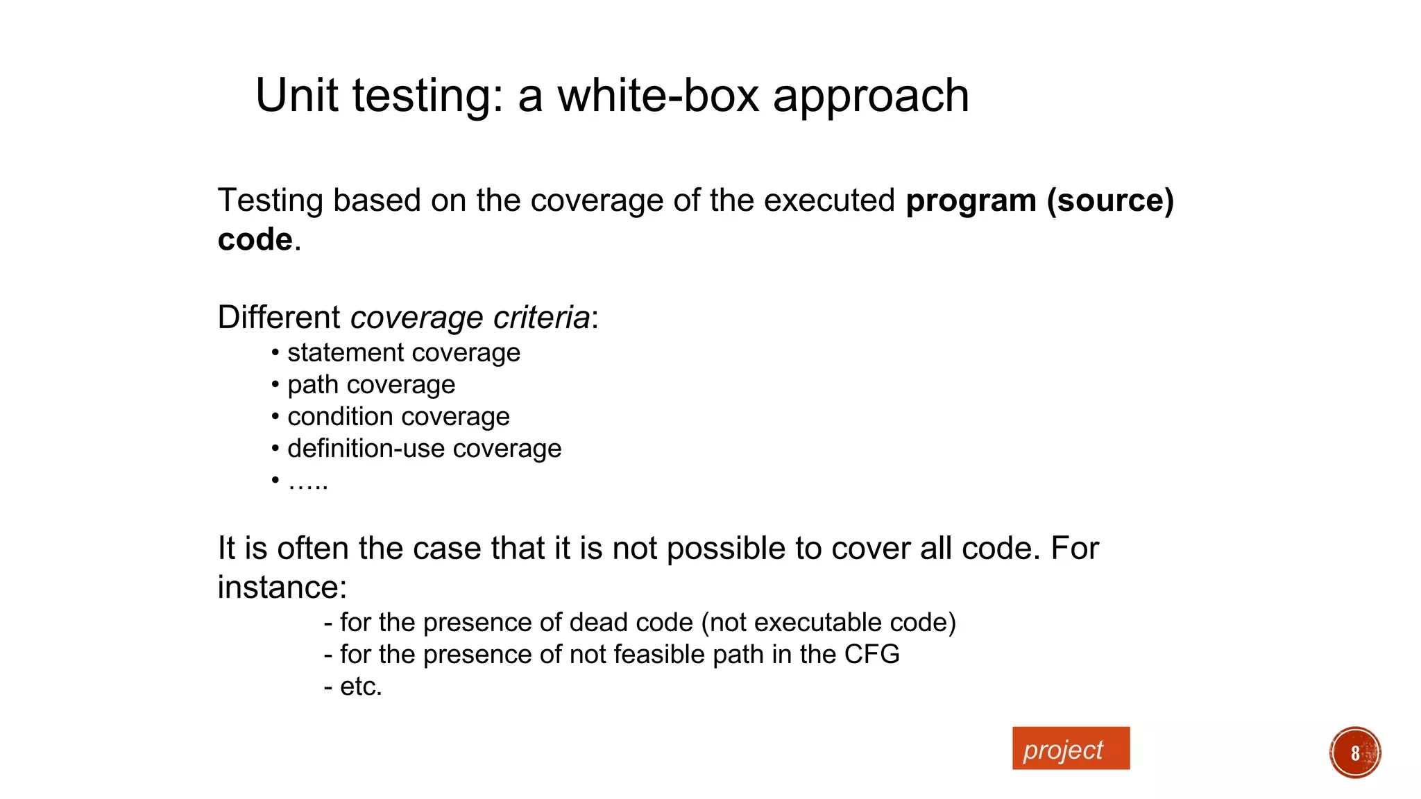 8
Testing based on the coverage of the executed program (source)
code.
Different coverage criteria:
• statement coverage
• path coverage
• condition coverage
• definition-use coverage
• …..
It is often the case that it is not possible to cover all code. For
instance:
- for the presence of dead code (not executable code)
- for the presence of not feasible path in the CFG
- etc.
Unit testing: a white-box approach
project
 