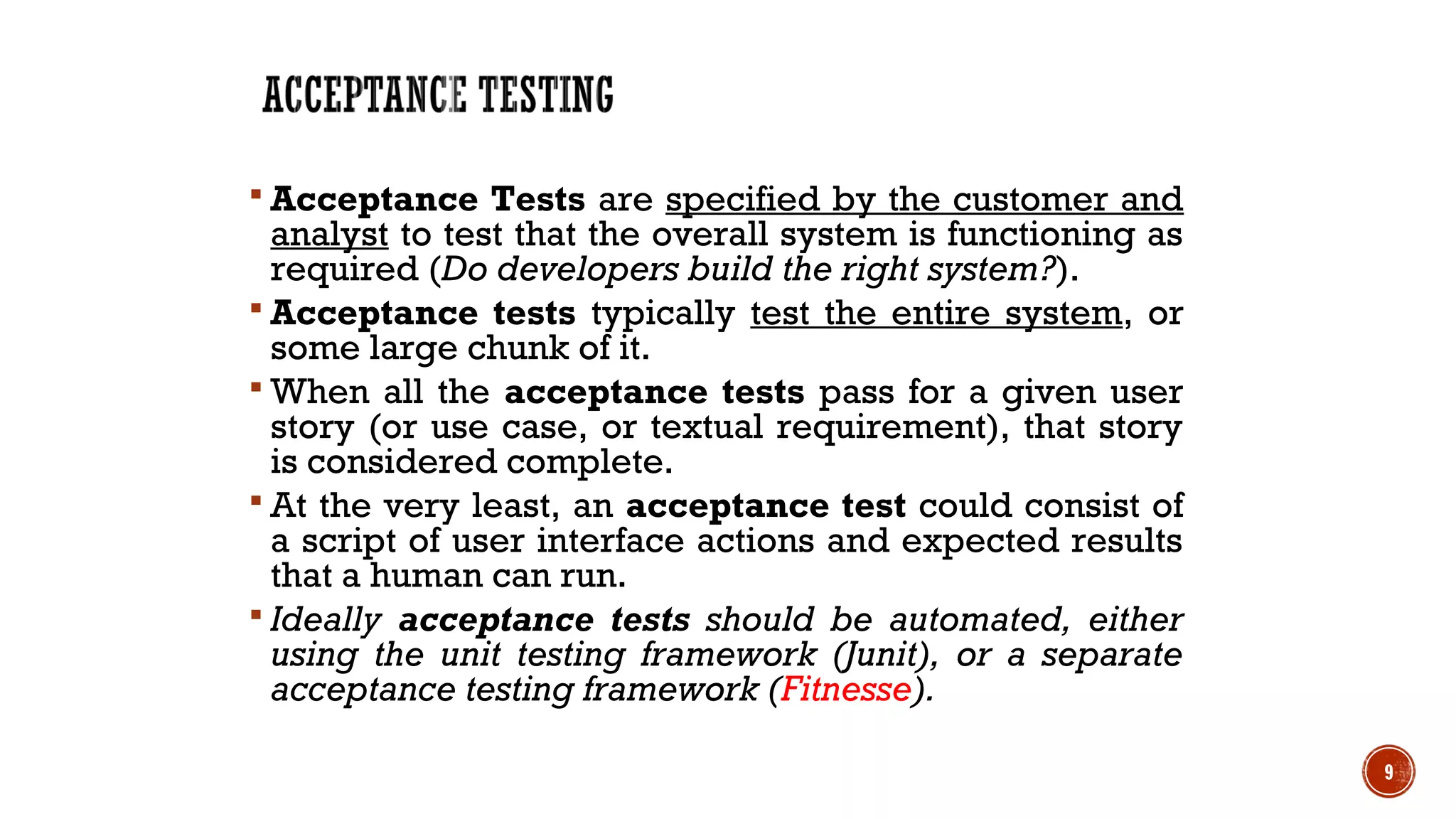  Acceptance Tests are specified by the customer and
analyst to test that the overall system is functioning as
required (Do developers build the right system?).
 Acceptance tests typically test the entire system, or
some large chunk of it.
 When all the acceptance tests pass for a given user
story (or use case, or textual requirement), that story
is considered complete.
 At the very least, an acceptance test could consist of
a script of user interface actions and expected results
that a human can run.
 Ideally acceptance tests should be automated, either
using the unit testing framework (Junit), or a separate
acceptance testing framework (Fitnesse).
9
 