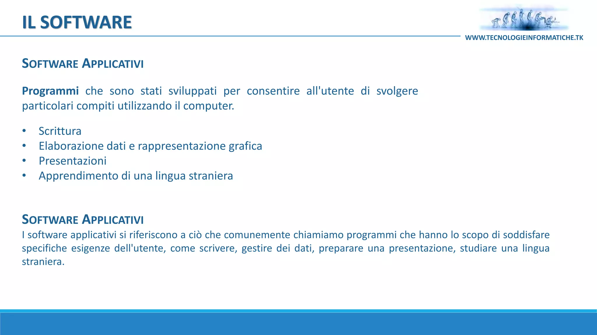 SOFTWARE APPLICATIVI
I software applicativi si riferiscono a ciò che comunemente chiamiamo programmi che hanno lo scopo di soddisfare
specifiche esigenze dell'utente, come scrivere, gestire dei dati, preparare una presentazione, studiare una lingua
straniera.
Programmi che sono stati sviluppati per consentire all'utente di svolgere
particolari compiti utilizzando il computer.
• Scrittura
• Elaborazione dati e rappresentazione grafica
• Presentazioni
• Apprendimento di una lingua straniera
IL SOFTWARE
WWW.TECNOLOGIEINFORMATICHE.TK
SOFTWARE APPLICATIVI
 