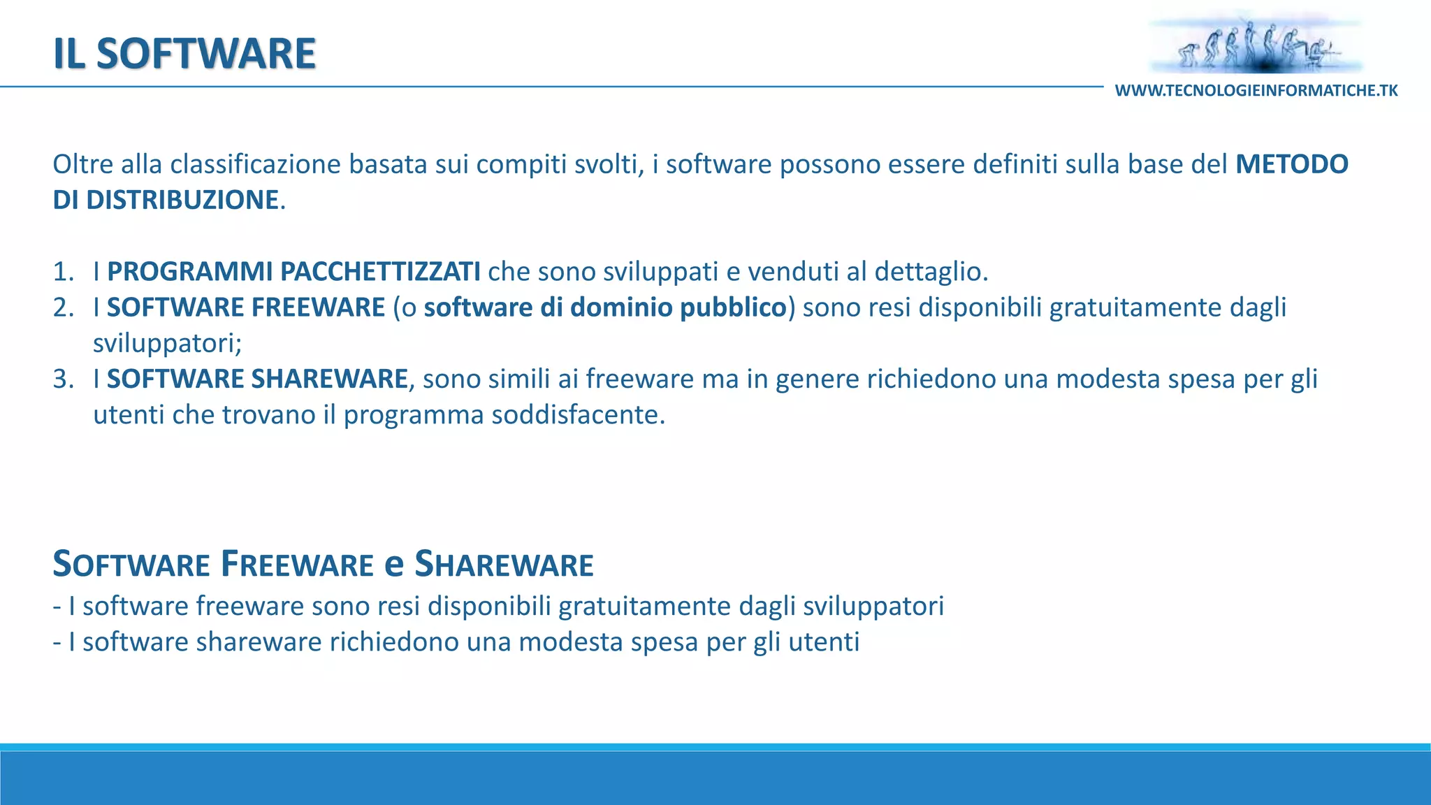 SOFTWARE FREEWARE e SHAREWARE
- I software freeware sono resi disponibili gratuitamente dagli sviluppatori
- I software shareware richiedono una modesta spesa per gli utenti
Oltre alla classificazione basata sui compiti svolti, i software possono essere definiti sulla base del METODO
DI DISTRIBUZIONE.
1. I PROGRAMMI PACCHETTIZZATI che sono sviluppati e venduti al dettaglio.
2. I SOFTWARE FREEWARE (o software di dominio pubblico) sono resi disponibili gratuitamente dagli
sviluppatori;
3. I SOFTWARE SHAREWARE, sono simili ai freeware ma in genere richiedono una modesta spesa per gli
utenti che trovano il programma soddisfacente.
IL SOFTWARE
WWW.TECNOLOGIEINFORMATICHE.TK
 