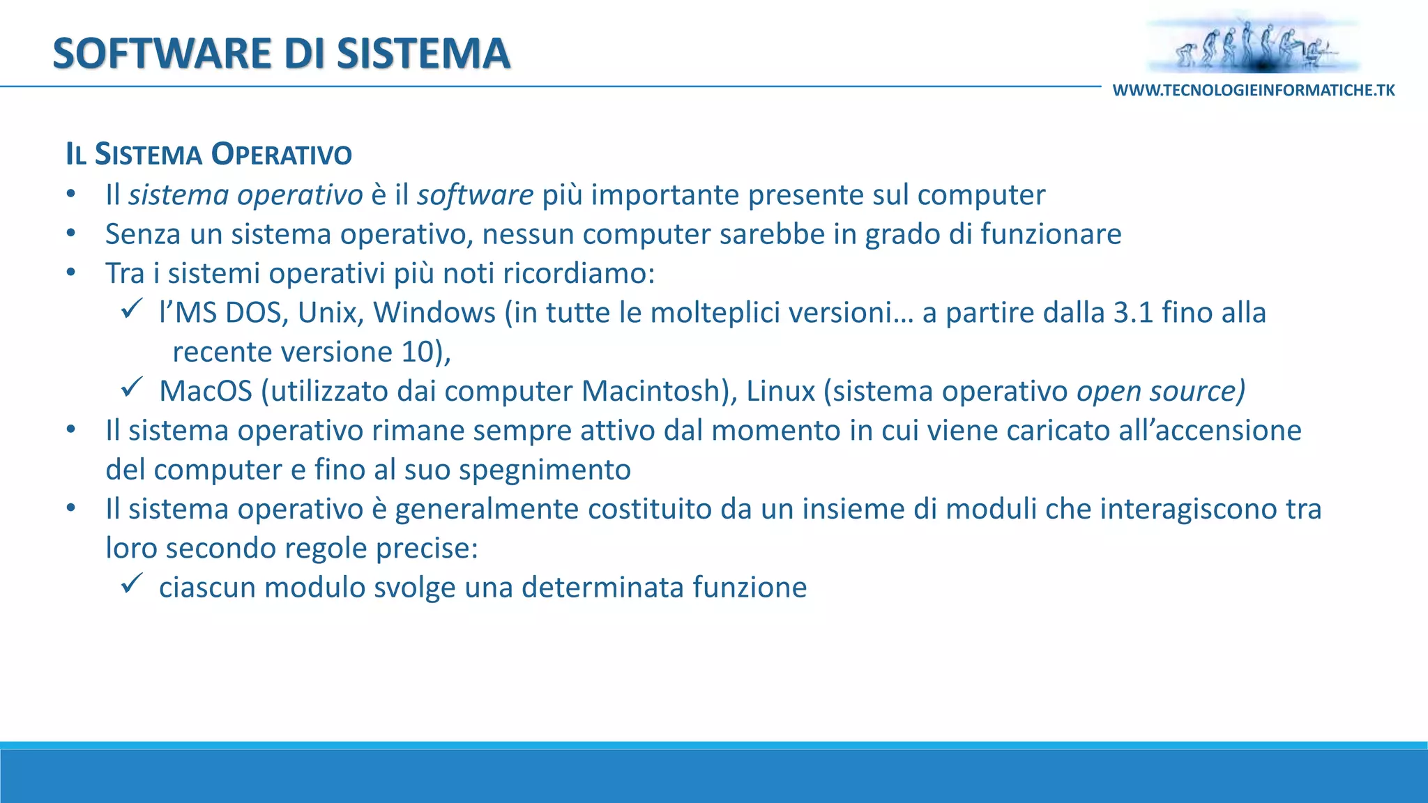 IL SISTEMA OPERATIVO
• Il sistema operativo è il software più importante presente sul computer
• Senza un sistema operativo, nessun computer sarebbe in grado di funzionare
• Tra i sistemi operativi più noti ricordiamo:
 l’MS DOS, Unix, Windows (in tutte le molteplici versioni… a partire dalla 3.1 fino alla
recente versione 10),
 MacOS (utilizzato dai computer Macintosh), Linux (sistema operativo open source)
• Il sistema operativo rimane sempre attivo dal momento in cui viene caricato all’accensione
del computer e fino al suo spegnimento
• Il sistema operativo è generalmente costituito da un insieme di moduli che interagiscono tra
loro secondo regole precise:
 ciascun modulo svolge una determinata funzione
SOFTWARE DI SISTEMA
WWW.TECNOLOGIEINFORMATICHE.TK
 