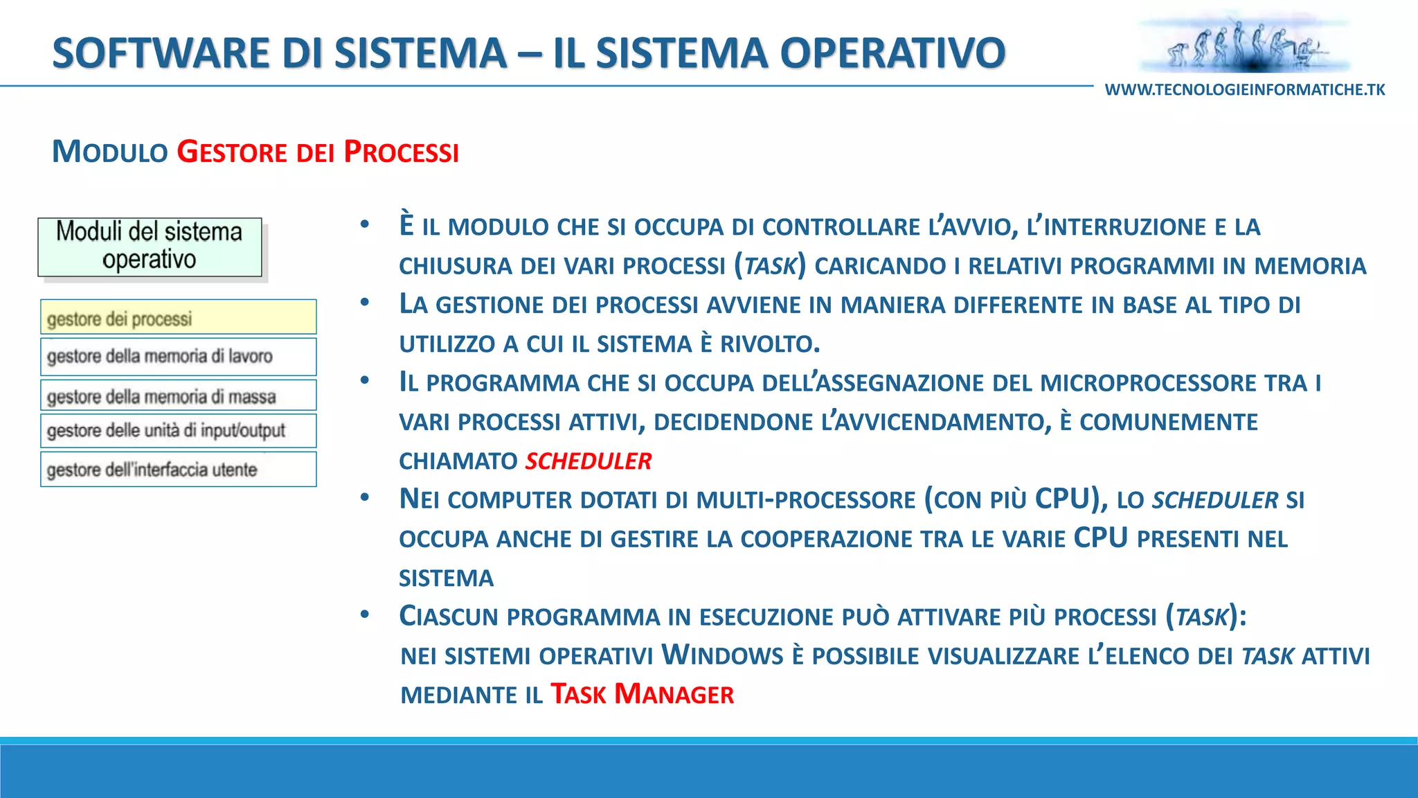 MODULO GESTORE DEI PROCESSI
SOFTWARE DI SISTEMA – IL SISTEMA OPERATIVO
WWW.TECNOLOGIEINFORMATICHE.TK
• È IL MODULO CHE SI OCCUPA DI CONTROLLARE L’AVVIO, L’INTERRUZIONE E LA
CHIUSURA DEI VARI PROCESSI (TASK) CARICANDO I RELATIVI PROGRAMMI IN MEMORIA
• LA GESTIONE DEI PROCESSI AVVIENE IN MANIERA DIFFERENTE IN BASE AL TIPO DI
UTILIZZO A CUI IL SISTEMA È RIVOLTO.
• IL PROGRAMMA CHE SI OCCUPA DELL’ASSEGNAZIONE DEL MICROPROCESSORE TRA I
VARI PROCESSI ATTIVI, DECIDENDONE L’AVVICENDAMENTO, È COMUNEMENTE
CHIAMATO SCHEDULER
• NEI COMPUTER DOTATI DI MULTI-PROCESSORE (CON PIÙ CPU), LO SCHEDULER SI
OCCUPA ANCHE DI GESTIRE LA COOPERAZIONE TRA LE VARIE CPU PRESENTI NEL
SISTEMA
• CIASCUN PROGRAMMA IN ESECUZIONE PUÒ ATTIVARE PIÙ PROCESSI (TASK):
NEI SISTEMI OPERATIVI WINDOWS È POSSIBILE VISUALIZZARE L’ELENCO DEI TASK ATTIVI
MEDIANTE IL TASK MANAGER
 