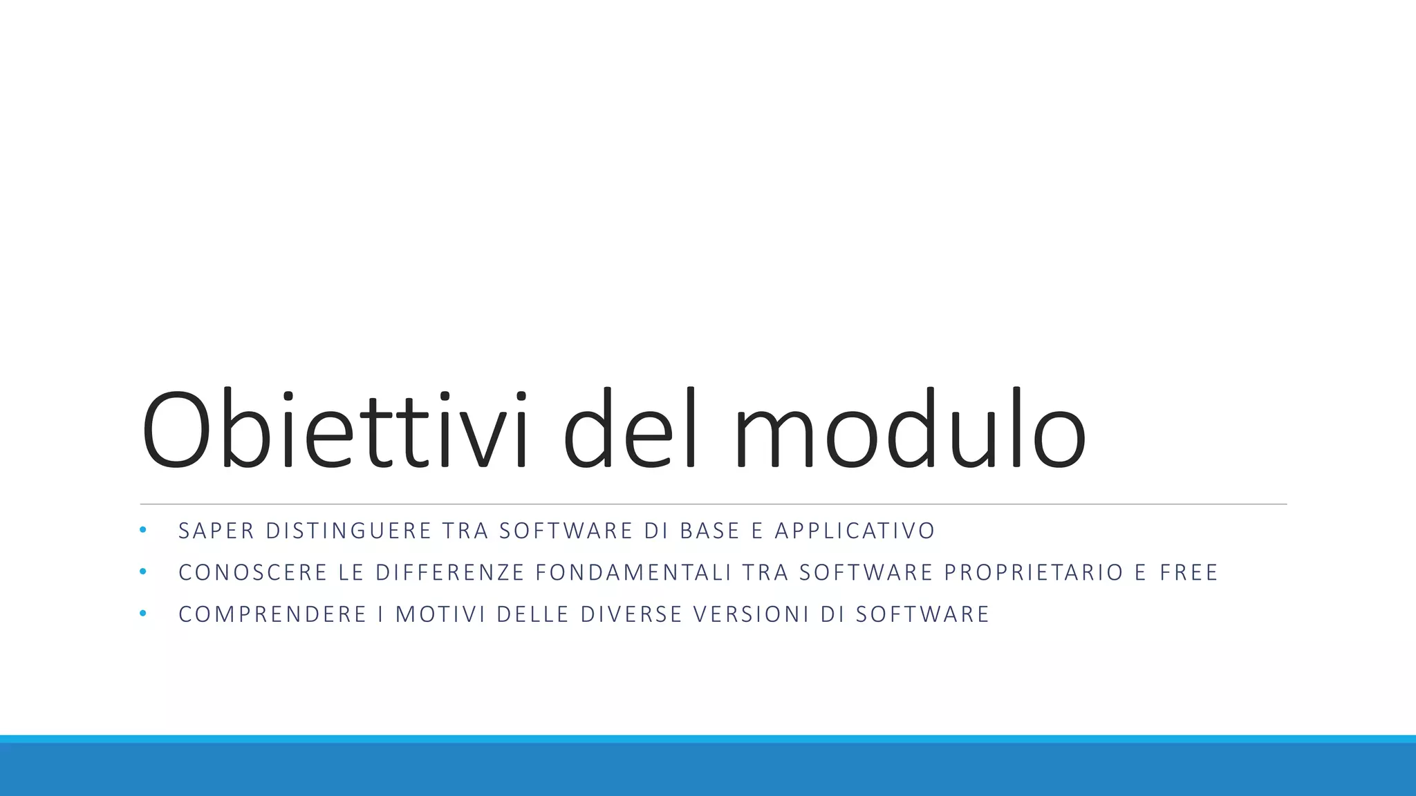 Obiettivi del modulo
• SAPER DISTINGUERE TRA SOFTWARE DI BASE E APPLICATIVO
• CONOSCERE LE DIFFERENZE FONDAMENTALI TRA SOFTWARE PROPRIETARIO E FREE
• COMPRENDERE I MOTIVI DELLE DIVERSE VERSIONI DI SOFTWARE
 