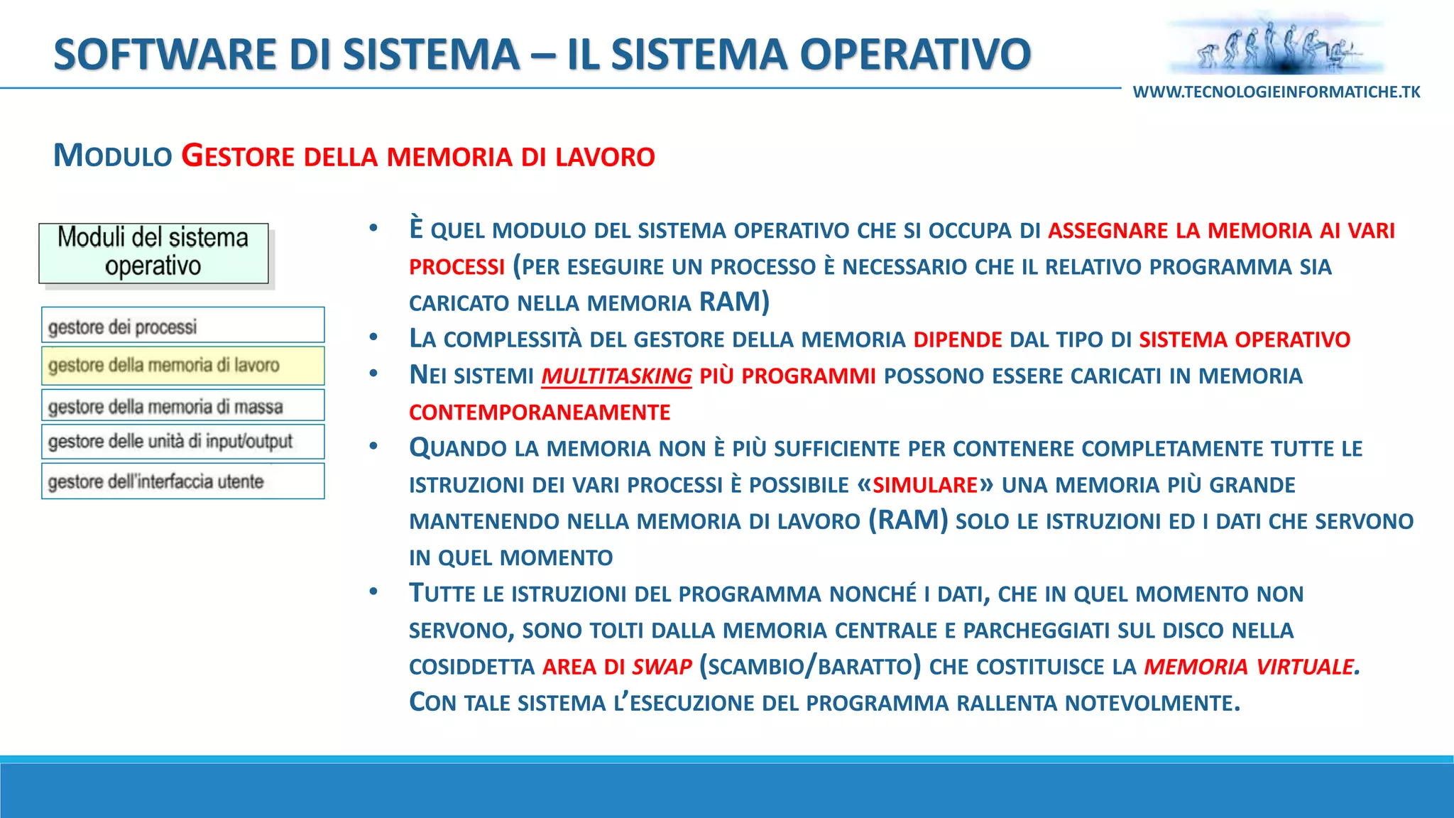 MODULO GESTORE DELLA MEMORIA DI LAVORO
SOFTWARE DI SISTEMA – IL SISTEMA OPERATIVO
WWW.TECNOLOGIEINFORMATICHE.TK
• È QUEL MODULO DEL SISTEMA OPERATIVO CHE SI OCCUPA DI ASSEGNARE LA MEMORIA AI VARI
PROCESSI (PER ESEGUIRE UN PROCESSO È NECESSARIO CHE IL RELATIVO PROGRAMMA SIA
CARICATO NELLA MEMORIA RAM)
• LA COMPLESSITÀ DEL GESTORE DELLA MEMORIA DIPENDE DAL TIPO DI SISTEMA OPERATIVO
• NEI SISTEMI MULTITASKING PIÙ PROGRAMMI POSSONO ESSERE CARICATI IN MEMORIA
CONTEMPORANEAMENTE
• QUANDO LA MEMORIA NON È PIÙ SUFFICIENTE PER CONTENERE COMPLETAMENTE TUTTE LE
ISTRUZIONI DEI VARI PROCESSI È POSSIBILE «SIMULARE» UNA MEMORIA PIÙ GRANDE
MANTENENDO NELLA MEMORIA DI LAVORO (RAM) SOLO LE ISTRUZIONI ED I DATI CHE SERVONO
IN QUEL MOMENTO
• TUTTE LE ISTRUZIONI DEL PROGRAMMA NONCHÉ I DATI, CHE IN QUEL MOMENTO NON
SERVONO, SONO TOLTI DALLA MEMORIA CENTRALE E PARCHEGGIATI SUL DISCO NELLA
COSIDDETTA AREA DI SWAP (SCAMBIO/BARATTO) CHE COSTITUISCE LA MEMORIA VIRTUALE.
CON TALE SISTEMA L’ESECUZIONE DEL PROGRAMMA RALLENTA NOTEVOLMENTE.
 