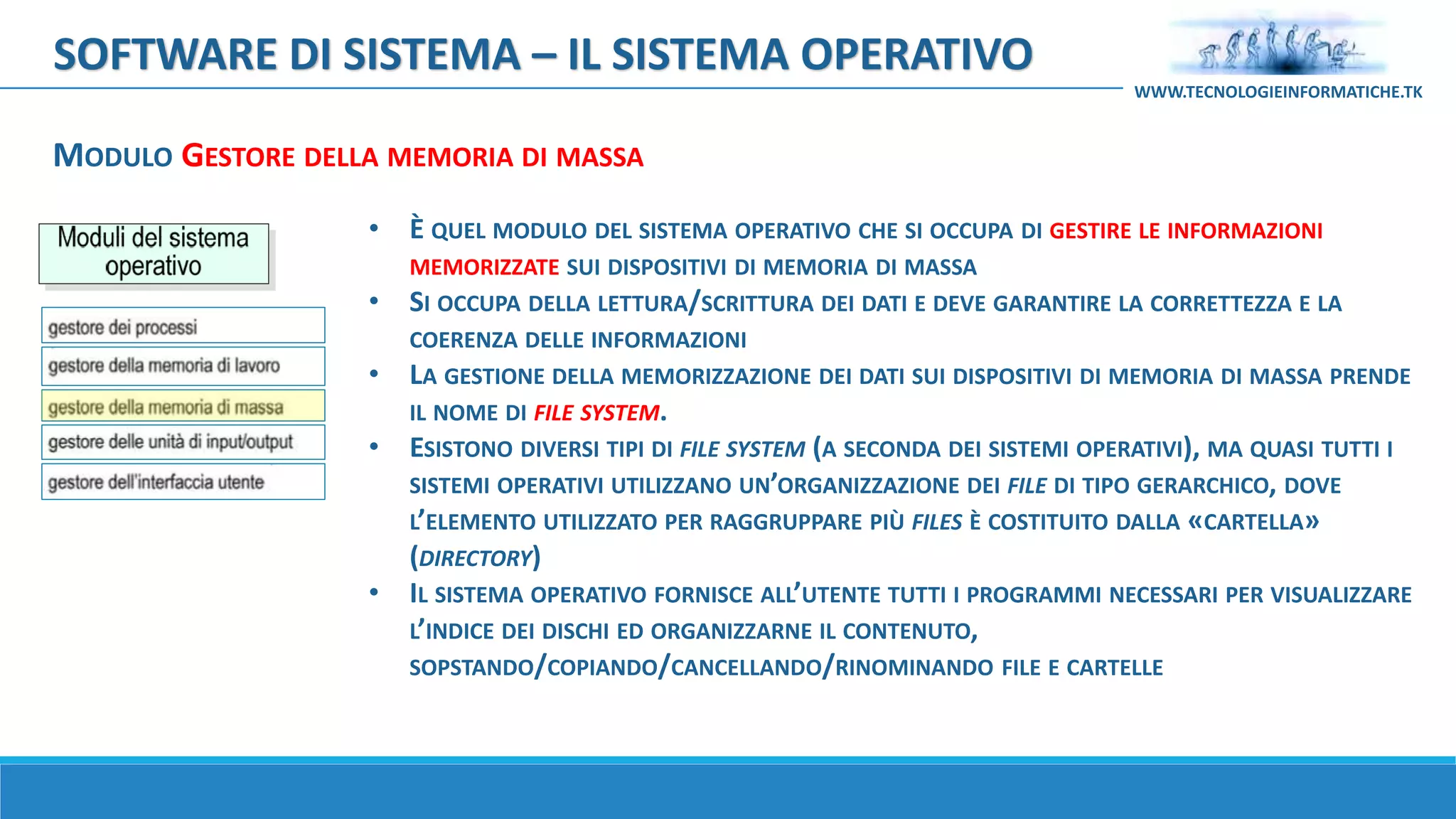 MODULO GESTORE DELLA MEMORIA DI MASSA
SOFTWARE DI SISTEMA – IL SISTEMA OPERATIVO
WWW.TECNOLOGIEINFORMATICHE.TK
• È QUEL MODULO DEL SISTEMA OPERATIVO CHE SI OCCUPA DI GESTIRE LE INFORMAZIONI
MEMORIZZATE SUI DISPOSITIVI DI MEMORIA DI MASSA
• SI OCCUPA DELLA LETTURA/SCRITTURA DEI DATI E DEVE GARANTIRE LA CORRETTEZZA E LA
COERENZA DELLE INFORMAZIONI
• LA GESTIONE DELLA MEMORIZZAZIONE DEI DATI SUI DISPOSITIVI DI MEMORIA DI MASSA PRENDE
IL NOME DI FILE SYSTEM.
• ESISTONO DIVERSI TIPI DI FILE SYSTEM (A SECONDA DEI SISTEMI OPERATIVI), MA QUASI TUTTI I
SISTEMI OPERATIVI UTILIZZANO UN’ORGANIZZAZIONE DEI FILE DI TIPO GERARCHICO, DOVE
L’ELEMENTO UTILIZZATO PER RAGGRUPPARE PIÙ FILES È COSTITUITO DALLA «CARTELLA»
(DIRECTORY)
• IL SISTEMA OPERATIVO FORNISCE ALL’UTENTE TUTTI I PROGRAMMI NECESSARI PER VISUALIZZARE
L’INDICE DEI DISCHI ED ORGANIZZARNE IL CONTENUTO,
SOPSTANDO/COPIANDO/CANCELLANDO/RINOMINANDO FILE E CARTELLE
 