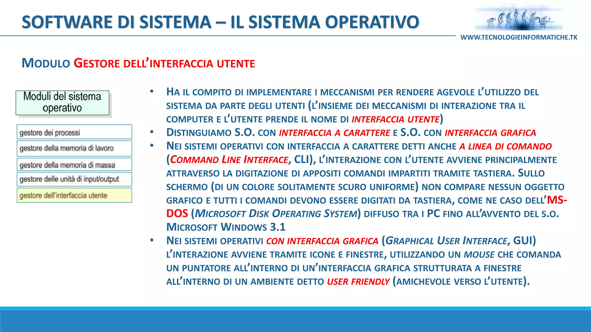 SOFTWARE DI SISTEMA – IL SISTEMA OPERATIVO
WWW.TECNOLOGIEINFORMATICHE.TK
MODULO GESTORE DELL’INTERFACCIA UTENTE
• HA IL COMPITO DI IMPLEMENTARE I MECCANISMI PER RENDERE AGEVOLE L’UTILIZZO DEL
SISTEMA DA PARTE DEGLI UTENTI (L’INSIEME DEI MECCANISMI DI INTERAZIONE TRA IL
COMPUTER E L’UTENTE PRENDE IL NOME DI INTERFACCIA UTENTE)
• DISTINGUIAMO S.O. CON INTERFACCIA A CARATTERE E S.O. CON INTERFACCIA GRAFICA
• NEI SISTEMI OPERATIVI CON INTERFACCIA A CARATTERE DETTI ANCHE A LINEA DI COMANDO
(COMMAND LINE INTERFACE, CLI), L’INTERAZIONE CON L’UTENTE AVVIENE PRINCIPALMENTE
ATTRAVERSO LA DIGITAZIONE DI APPOSITI COMANDI IMPARTITI TRAMITE TASTIERA. SULLO
SCHERMO (DI UN COLORE SOLITAMENTE SCURO UNIFORME) NON COMPARE NESSUN OGGETTO
GRAFICO E TUTTI I COMANDI DEVONO ESSERE DIGITATI DA TASTIERA, COME NE CASO DELL’MS-
DOS (MICROSOFT DISK OPERATING SYSTEM) DIFFUSO TRA I PC FINO ALL’AVVENTO DEL S.O.
MICROSOFT WINDOWS 3.1
• NEI SISTEMI OPERATIVI CON INTERFACCIA GRAFICA (GRAPHICAL USER INTERFACE, GUI)
L’INTERAZIONE AVVIENE TRAMITE ICONE E FINESTRE, UTILIZZANDO UN MOUSE CHE COMANDA
UN PUNTATORE ALL’INTERNO DI UN’INTERFACCIA GRAFICA STRUTTURATA A FINESTRE
ALL’INTERNO DI UN AMBIENTE DETTO USER FRIENDLY (AMICHEVOLE VERSO L’UTENTE).
 