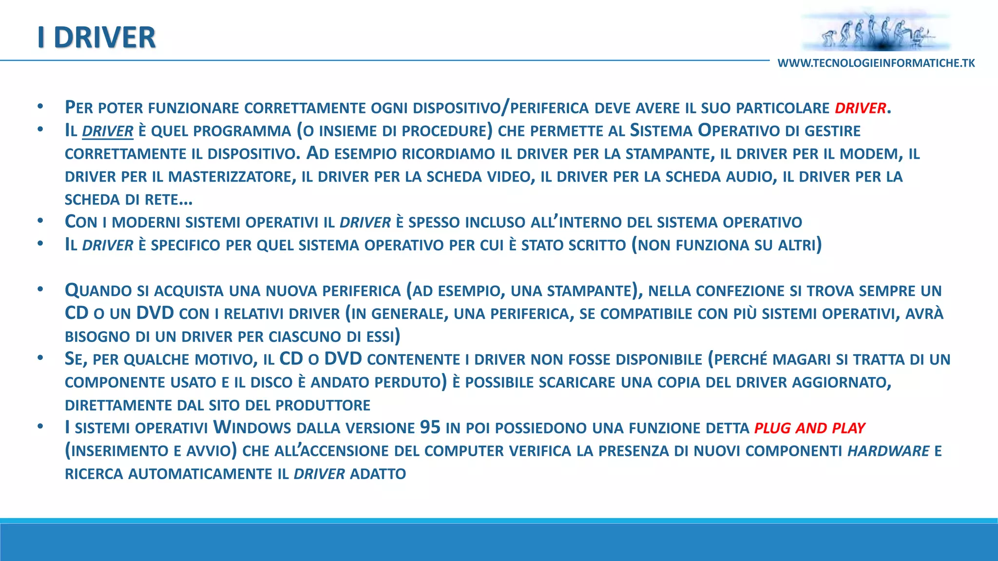 I DRIVER
WWW.TECNOLOGIEINFORMATICHE.TK
• PER POTER FUNZIONARE CORRETTAMENTE OGNI DISPOSITIVO/PERIFERICA DEVE AVERE IL SUO PARTICOLARE DRIVER.
• IL DRIVER È QUEL PROGRAMMA (O INSIEME DI PROCEDURE) CHE PERMETTE AL SISTEMA OPERATIVO DI GESTIRE
CORRETTAMENTE IL DISPOSITIVO. AD ESEMPIO RICORDIAMO IL DRIVER PER LA STAMPANTE, IL DRIVER PER IL MODEM, IL
DRIVER PER IL MASTERIZZATORE, IL DRIVER PER LA SCHEDA VIDEO, IL DRIVER PER LA SCHEDA AUDIO, IL DRIVER PER LA
SCHEDA DI RETE…
• CON I MODERNI SISTEMI OPERATIVI IL DRIVER È SPESSO INCLUSO ALL’INTERNO DEL SISTEMA OPERATIVO
• IL DRIVER È SPECIFICO PER QUEL SISTEMA OPERATIVO PER CUI È STATO SCRITTO (NON FUNZIONA SU ALTRI)
• QUANDO SI ACQUISTA UNA NUOVA PERIFERICA (AD ESEMPIO, UNA STAMPANTE), NELLA CONFEZIONE SI TROVA SEMPRE UN
CD O UN DVD CON I RELATIVI DRIVER (IN GENERALE, UNA PERIFERICA, SE COMPATIBILE CON PIÙ SISTEMI OPERATIVI, AVRÀ
BISOGNO DI UN DRIVER PER CIASCUNO DI ESSI)
• SE, PER QUALCHE MOTIVO, IL CD O DVD CONTENENTE I DRIVER NON FOSSE DISPONIBILE (PERCHÉ MAGARI SI TRATTA DI UN
COMPONENTE USATO E IL DISCO È ANDATO PERDUTO) È POSSIBILE SCARICARE UNA COPIA DEL DRIVER AGGIORNATO,
DIRETTAMENTE DAL SITO DEL PRODUTTORE
• I SISTEMI OPERATIVI WINDOWS DALLA VERSIONE 95 IN POI POSSIEDONO UNA FUNZIONE DETTA PLUG AND PLAY
(INSERIMENTO E AVVIO) CHE ALL’ACCENSIONE DEL COMPUTER VERIFICA LA PRESENZA DI NUOVI COMPONENTI HARDWARE E
RICERCA AUTOMATICAMENTE IL DRIVER ADATTO
 