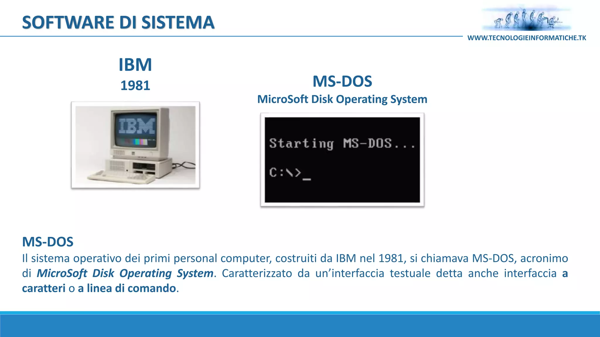 MS-DOS
Il sistema operativo dei primi personal computer, costruiti da IBM nel 1981, si chiamava MS-DOS, acronimo
di MicroSoft Disk Operating System. Caratterizzato da un’interfaccia testuale detta anche interfaccia a
caratteri o a linea di comando.
IBM
1981 MS-DOS
MicroSoft Disk Operating System
SOFTWARE DI SISTEMA
WWW.TECNOLOGIEINFORMATICHE.TK
 