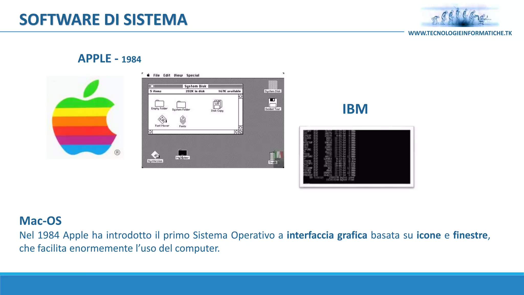 Mac-OS
Nel 1984 Apple ha introdotto il primo Sistema Operativo a interfaccia grafica basata su icone e finestre,
che facilita enormemente l’uso del computer.
APPLE - 1984
IBM
SOFTWARE DI SISTEMA
WWW.TECNOLOGIEINFORMATICHE.TK
 
