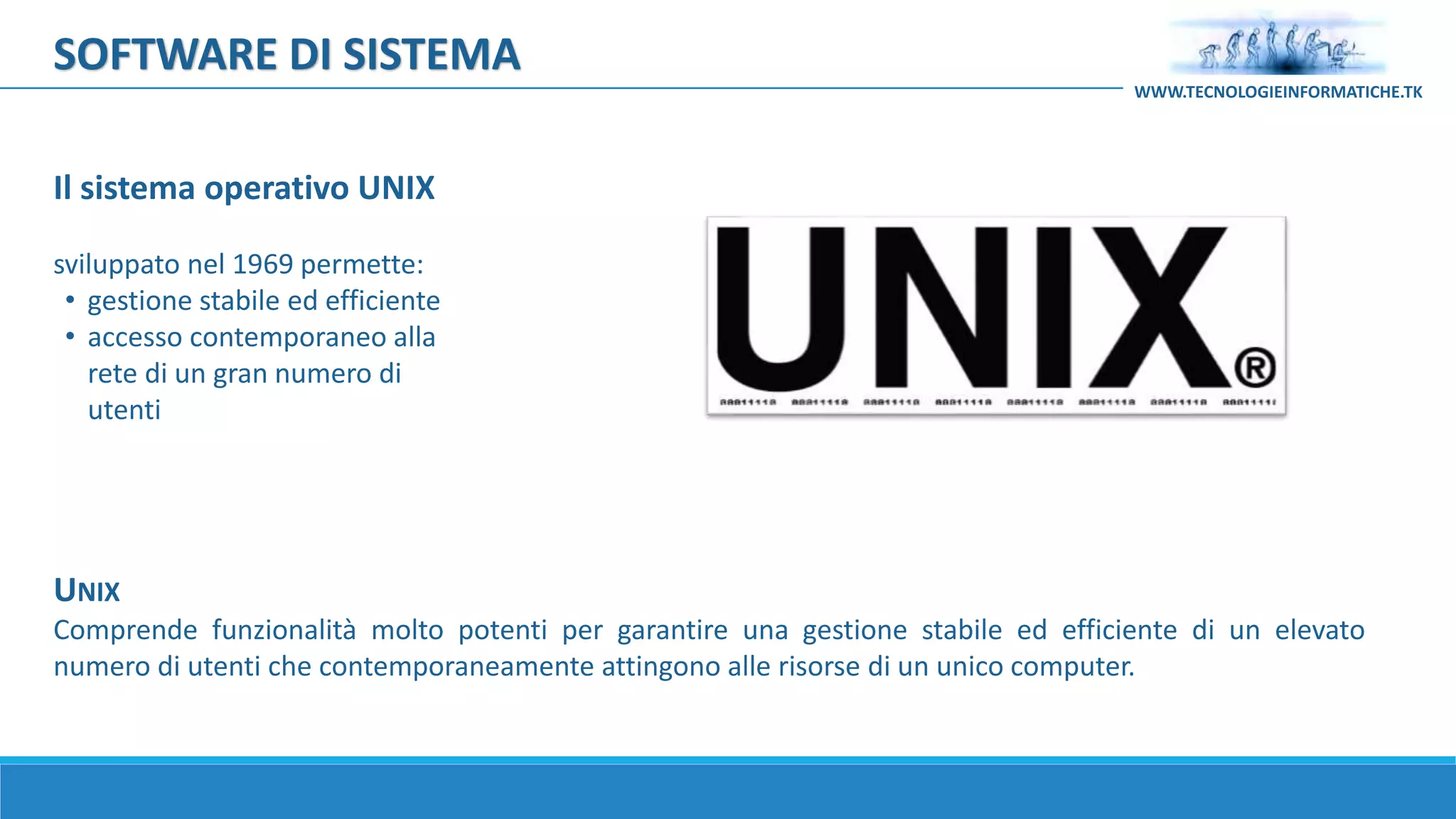 UNIX
Comprende funzionalità molto potenti per garantire una gestione stabile ed efficiente di un elevato
numero di utenti che contemporaneamente attingono alle risorse di un unico computer.
Il sistema operativo UNIX
sviluppato nel 1969 permette:
• gestione stabile ed efficiente
• accesso contemporaneo alla
rete di un gran numero di
utenti
SOFTWARE DI SISTEMA
WWW.TECNOLOGIEINFORMATICHE.TK
 