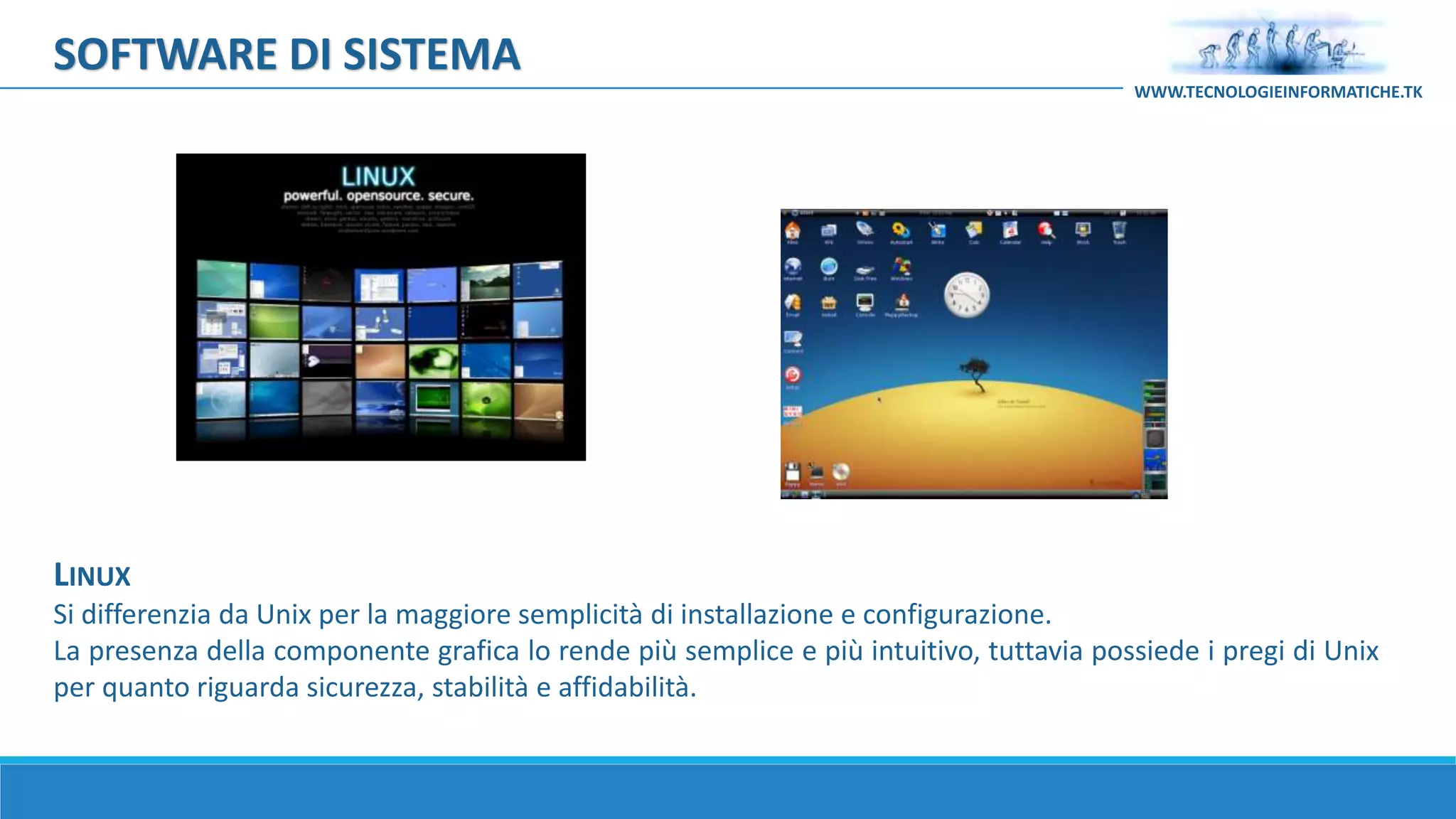 LINUX
Si differenzia da Unix per la maggiore semplicità di installazione e configurazione.
La presenza della componente grafica lo rende più semplice e più intuitivo, tuttavia possiede i pregi di Unix
per quanto riguarda sicurezza, stabilità e affidabilità.
SOFTWARE DI SISTEMA
WWW.TECNOLOGIEINFORMATICHE.TK
 