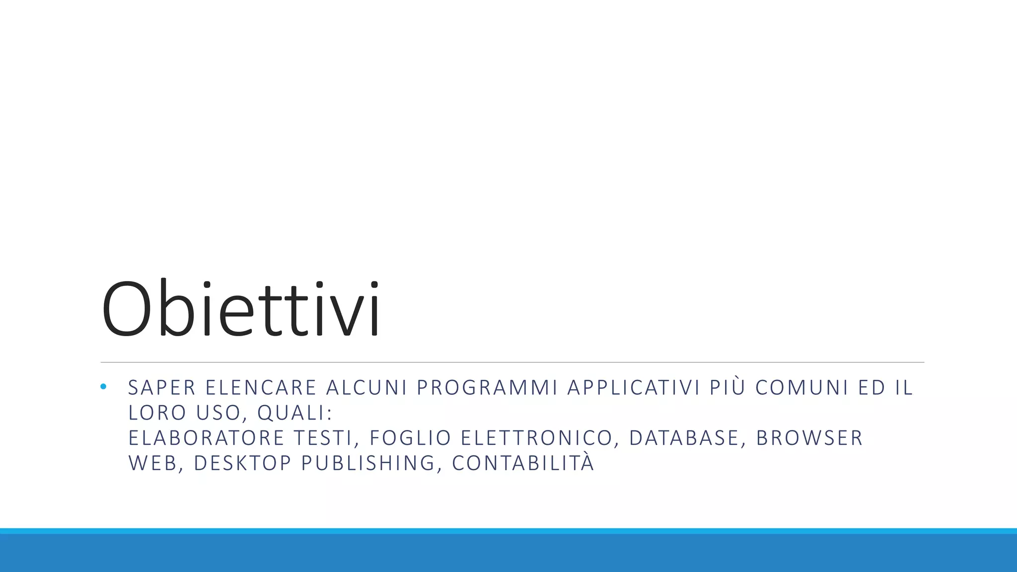 Obiettivi
• SAPER ELENCARE ALCUNI PROGRAMMI APPLICATIVI PIÙ COMUNI ED IL
LORO USO, QUALI:
ELABORATORE TESTI, FOGLIO ELETTRONICO, DATABASE, BROWSER
WEB, DESKTOP PUBLISHING, CONTABILITÀ
 