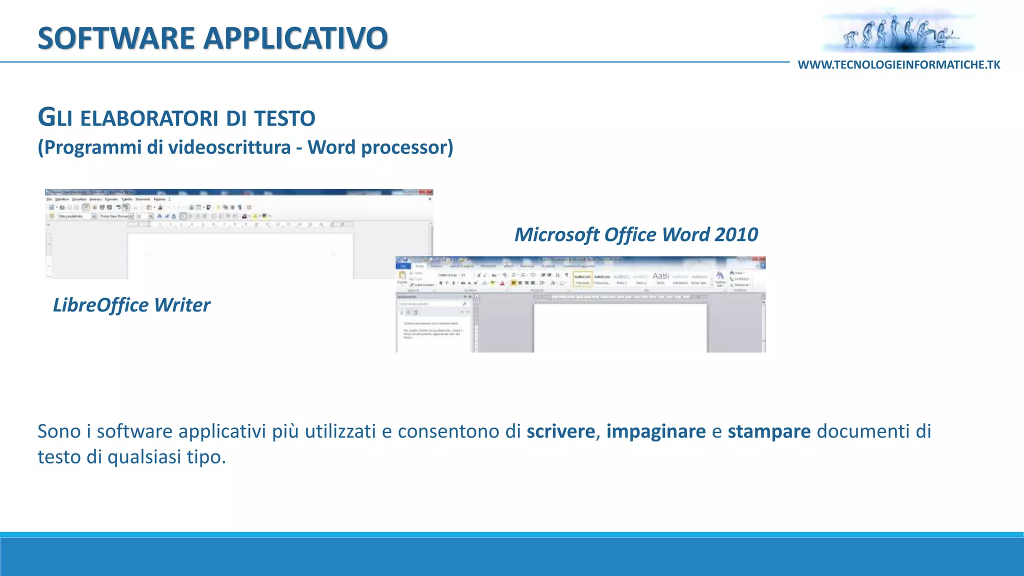 Sono i software applicativi più utilizzati e consentono di scrivere, impaginare e stampare documenti di
testo di qualsiasi tipo.
GLI ELABORATORI DI TESTO
(Programmi di videoscrittura - Word processor)
LibreOffice Writer
Microsoft Office Word 2010
SOFTWARE APPLICATIVO
WWW.TECNOLOGIEINFORMATICHE.TK
 