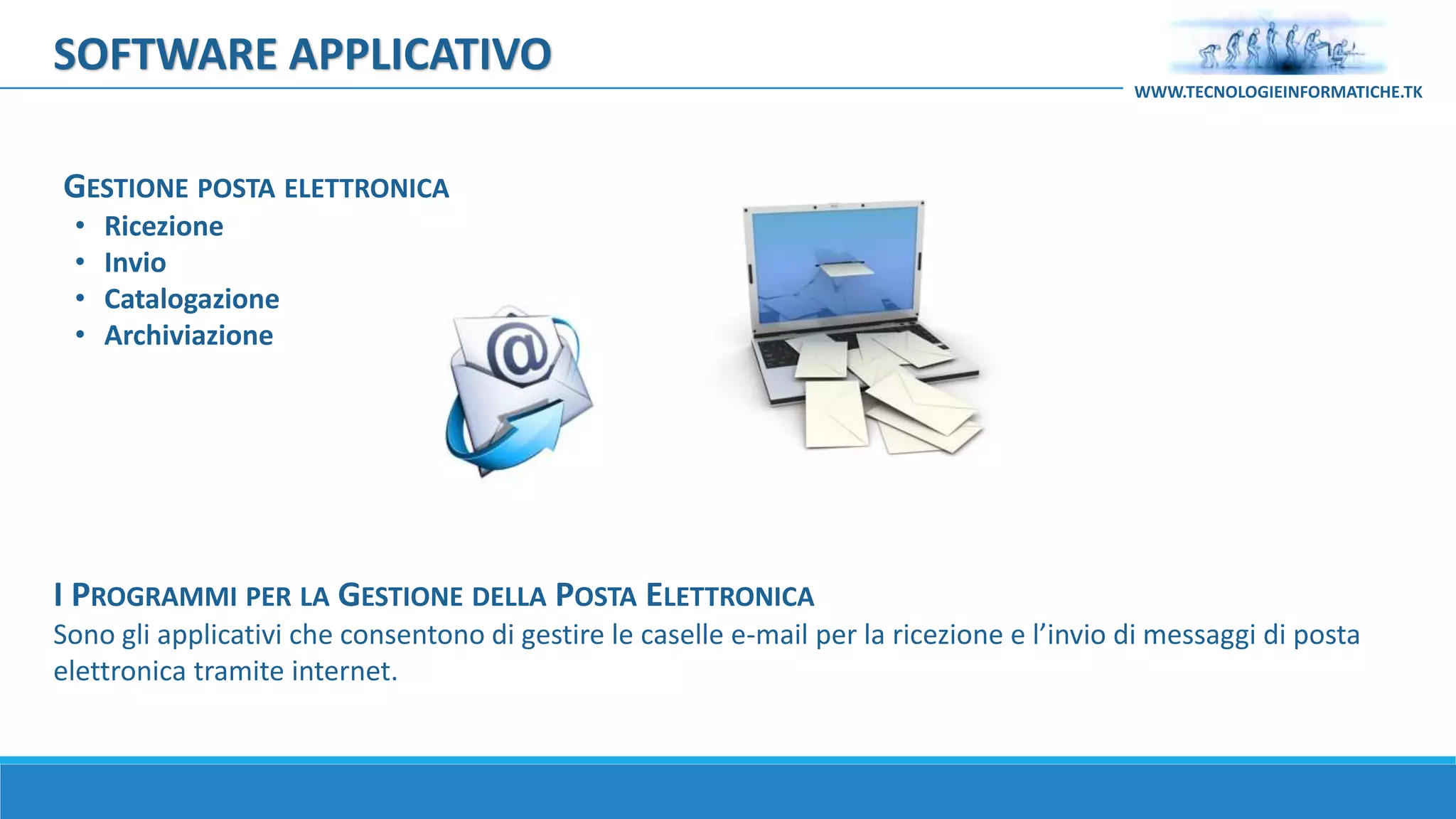 I PROGRAMMI PER LA GESTIONE DELLA POSTA ELETTRONICA
Sono gli applicativi che consentono di gestire le caselle e-mail per la ricezione e l’invio di messaggi di posta
elettronica tramite internet.
GESTIONE POSTA ELETTRONICA
• Ricezione
• Invio
• Catalogazione
• Archiviazione
SOFTWARE APPLICATIVO
WWW.TECNOLOGIEINFORMATICHE.TK
 