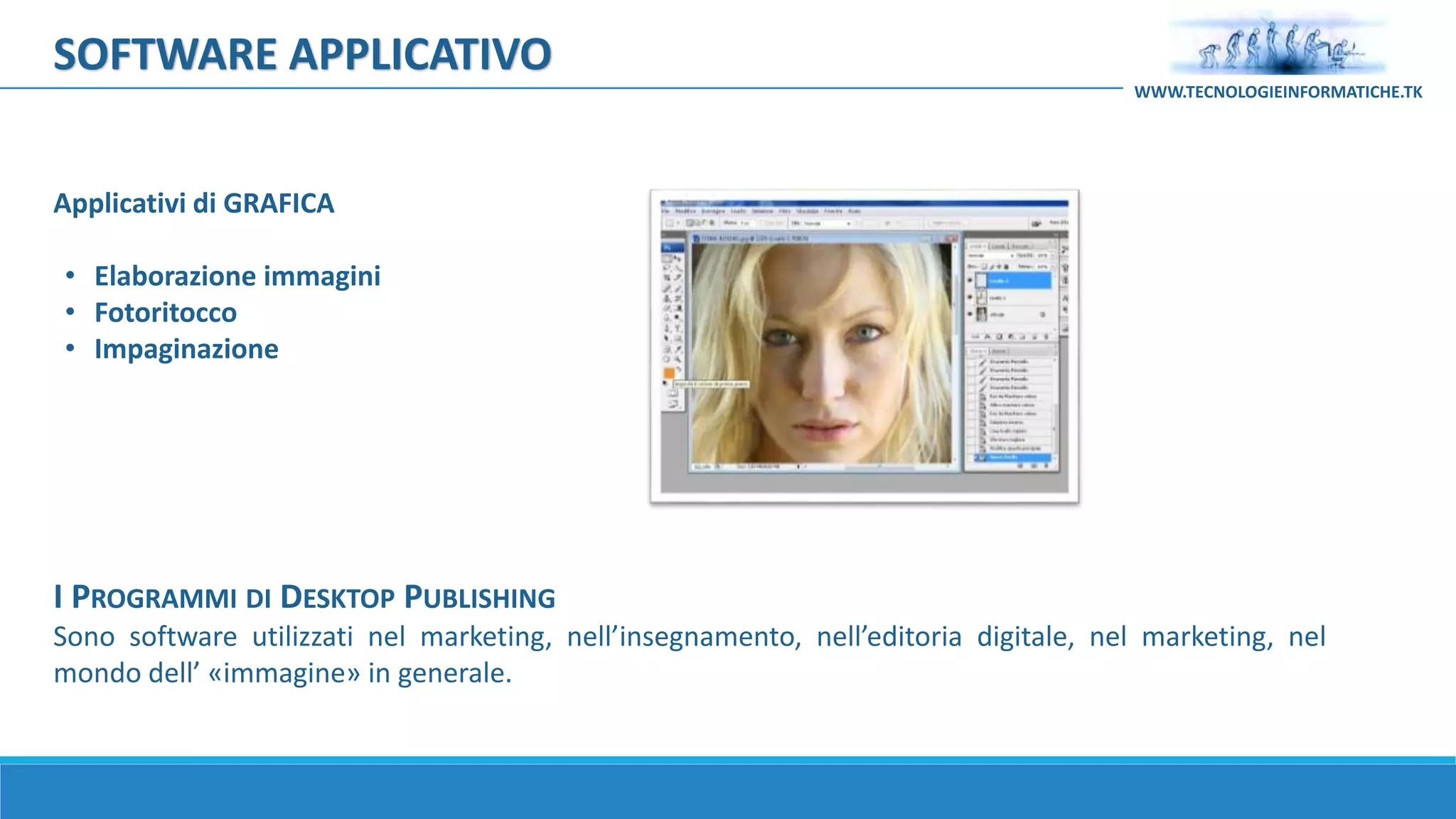 I PROGRAMMI DI DESKTOP PUBLISHING
Sono software utilizzati nel marketing, nell’insegnamento, nell’editoria digitale, nel marketing, nel
mondo dell’ «immagine» in generale.
Applicativi di GRAFICA
• Elaborazione immagini
• Fotoritocco
• Impaginazione
SOFTWARE APPLICATIVO
WWW.TECNOLOGIEINFORMATICHE.TK
 