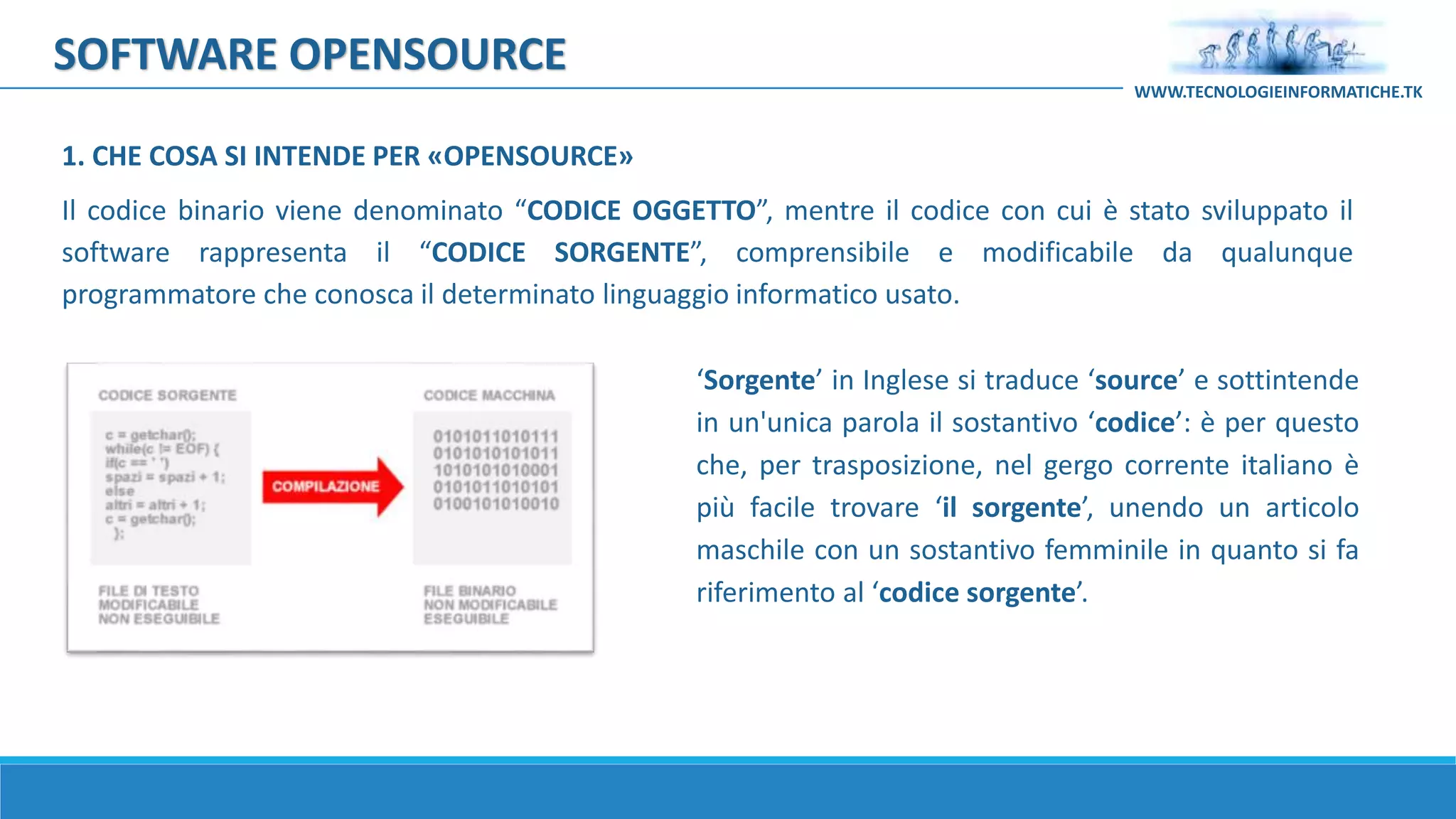 SOFTWARE OPENSOURCE
Il codice binario viene denominato “CODICE OGGETTO”, mentre il codice con cui è stato sviluppato il
software rappresenta il “CODICE SORGENTE”, comprensibile e modificabile da qualunque
programmatore che conosca il determinato linguaggio informatico usato.
‘Sorgente’ in Inglese si traduce ‘source’ e sottintende
in un'unica parola il sostantivo ‘codice’: è per questo
che, per trasposizione, nel gergo corrente italiano è
più facile trovare ‘il sorgente’, unendo un articolo
maschile con un sostantivo femminile in quanto si fa
riferimento al ‘codice sorgente’.
WWW.TECNOLOGIEINFORMATICHE.TK
1. CHE COSA SI INTENDE PER «OPENSOURCE»
 