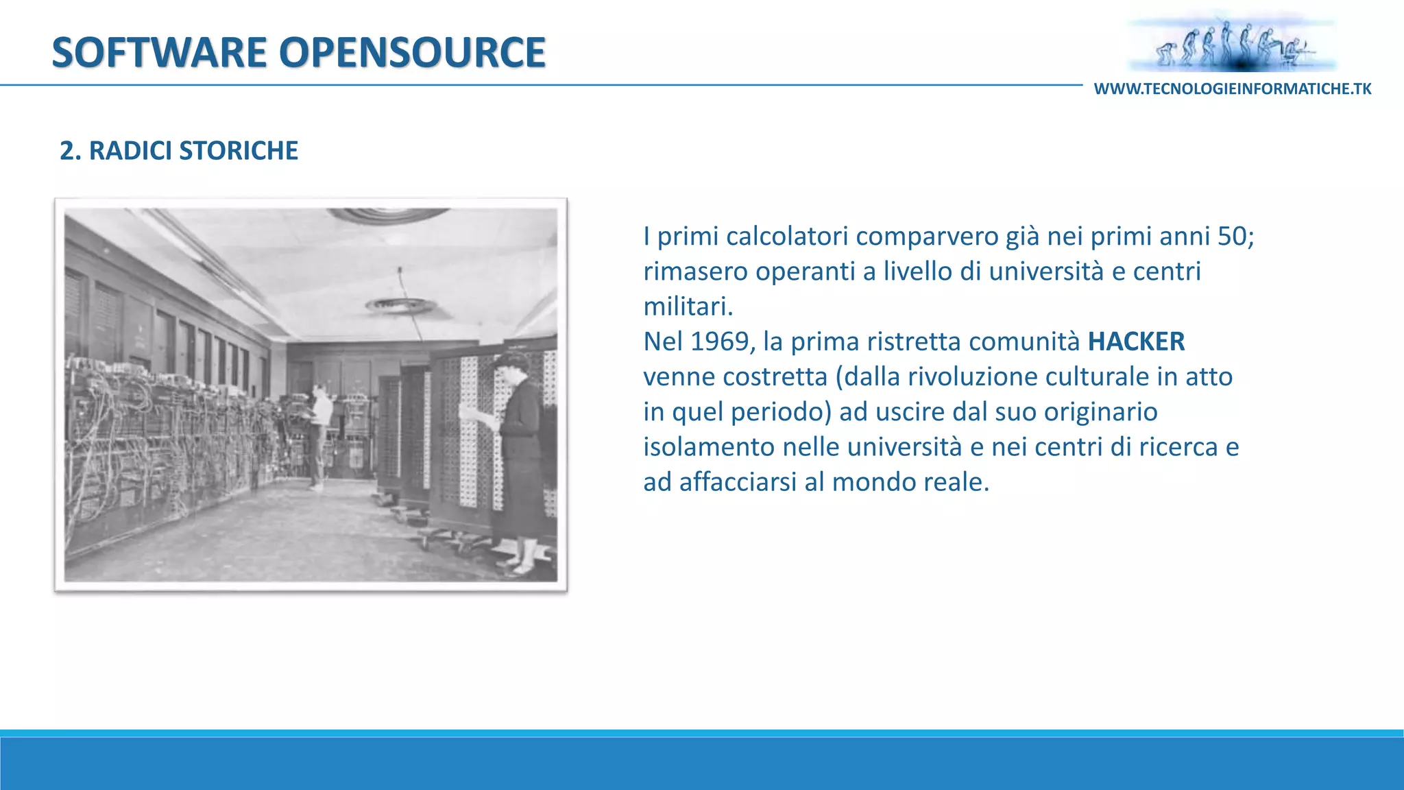 SOFTWARE OPENSOURCE
I primi calcolatori comparvero già nei primi anni 50;
rimasero operanti a livello di università e centri
militari.
Nel 1969, la prima ristretta comunità HACKER
venne costretta (dalla rivoluzione culturale in atto
in quel periodo) ad uscire dal suo originario
isolamento nelle università e nei centri di ricerca e
ad affacciarsi al mondo reale.
WWW.TECNOLOGIEINFORMATICHE.TK
2. RADICI STORICHE
 