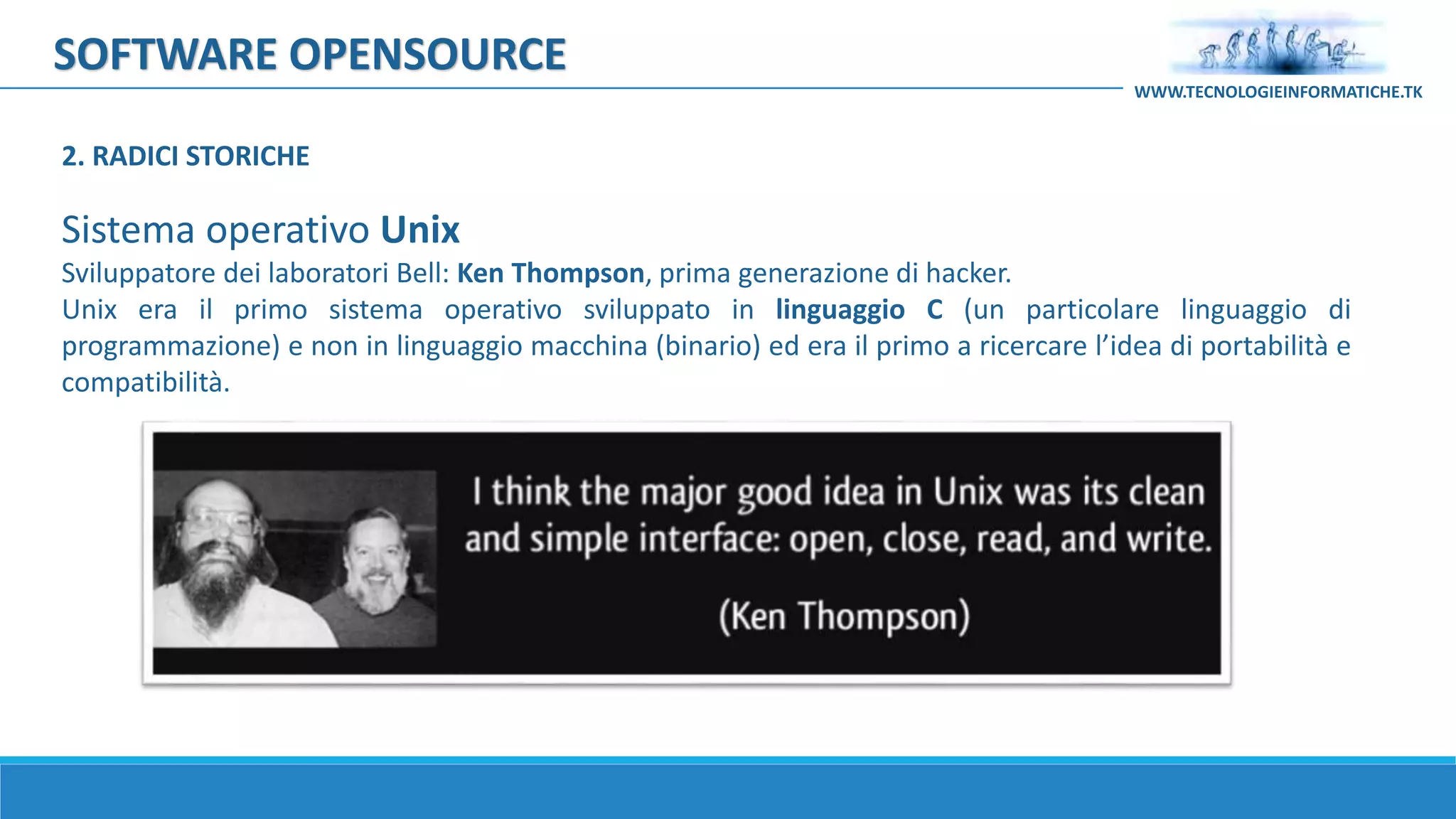 SOFTWARE OPENSOURCE
Sistema operativo Unix
Sviluppatore dei laboratori Bell: Ken Thompson, prima generazione di hacker.
Unix era il primo sistema operativo sviluppato in linguaggio C (un particolare linguaggio di
programmazione) e non in linguaggio macchina (binario) ed era il primo a ricercare l’idea di portabilità e
compatibilità.
WWW.TECNOLOGIEINFORMATICHE.TK
2. RADICI STORICHE
 