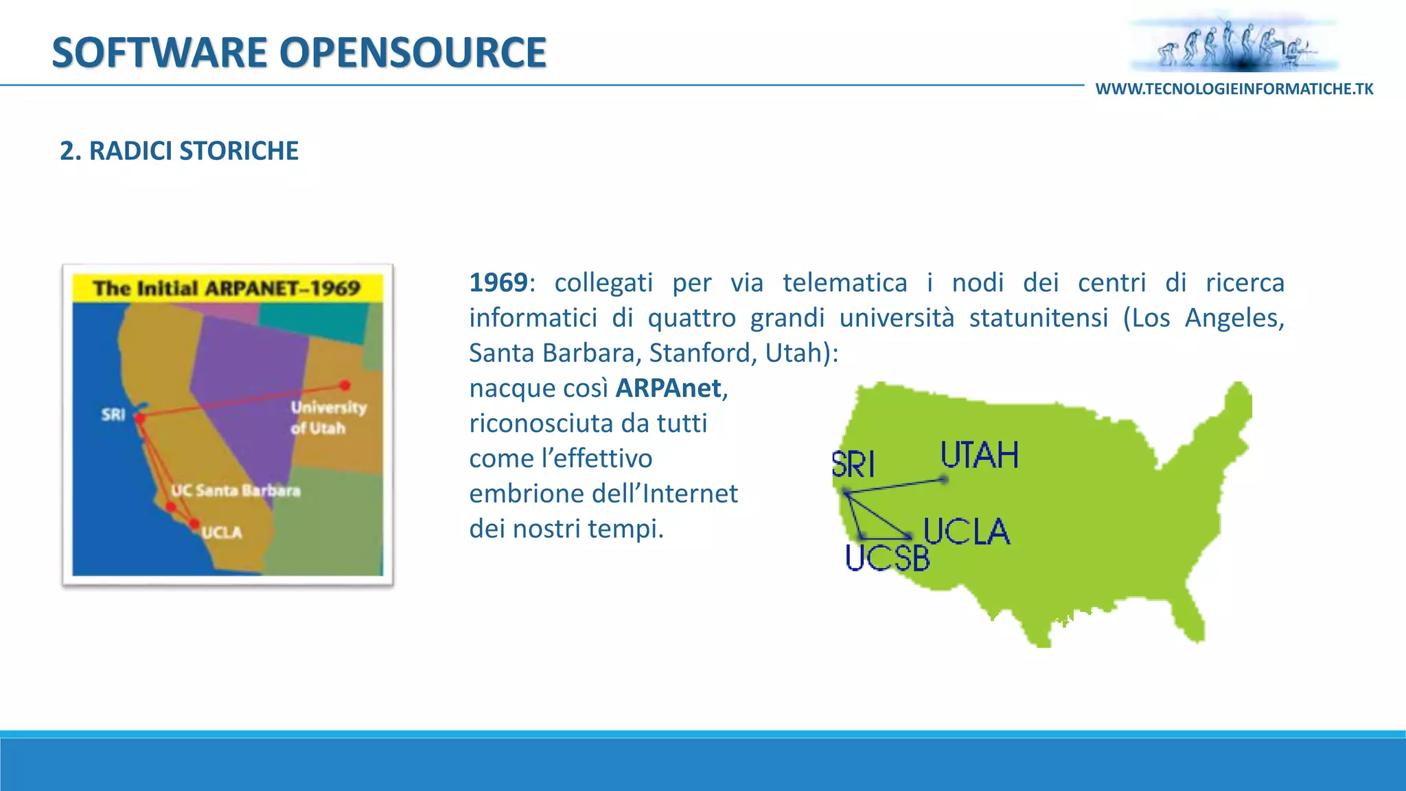 SOFTWARE OPENSOURCE
1969: collegati per via telematica i nodi dei centri di ricerca
informatici di quattro grandi università statunitensi (Los Angeles,
Santa Barbara, Stanford, Utah):
nacque così ARPAnet,
riconosciuta da tutti
come l’effettivo
embrione dell’Internet
dei nostri tempi.
WWW.TECNOLOGIEINFORMATICHE.TK
2. RADICI STORICHE
 