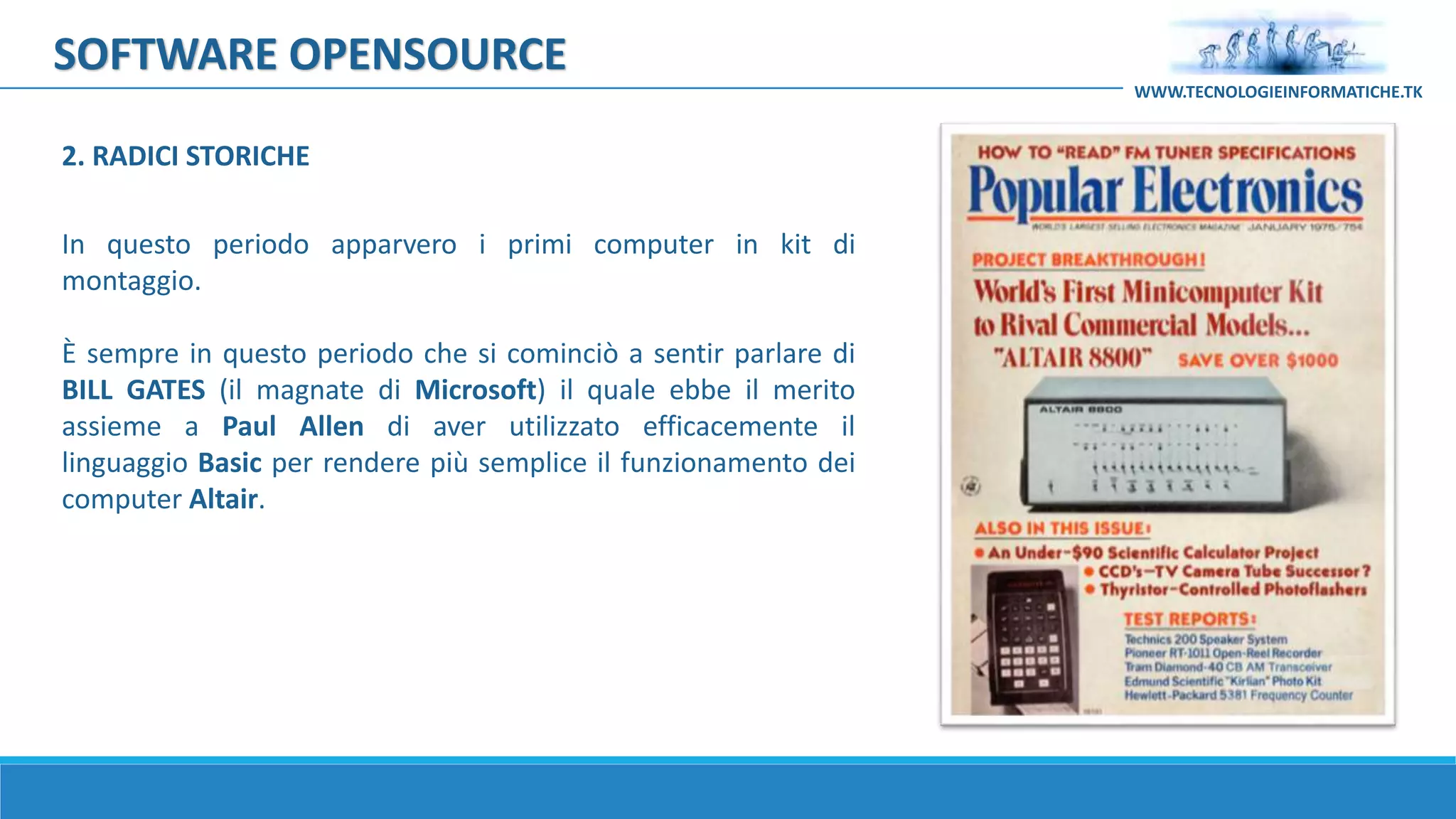 SOFTWARE OPENSOURCE
In questo periodo apparvero i primi computer in kit di
montaggio.
È sempre in questo periodo che si cominciò a sentir parlare di
BILL GATES (il magnate di Microsoft) il quale ebbe il merito
assieme a Paul Allen di aver utilizzato efficacemente il
linguaggio Basic per rendere più semplice il funzionamento dei
computer Altair.
WWW.TECNOLOGIEINFORMATICHE.TK
2. RADICI STORICHE
 