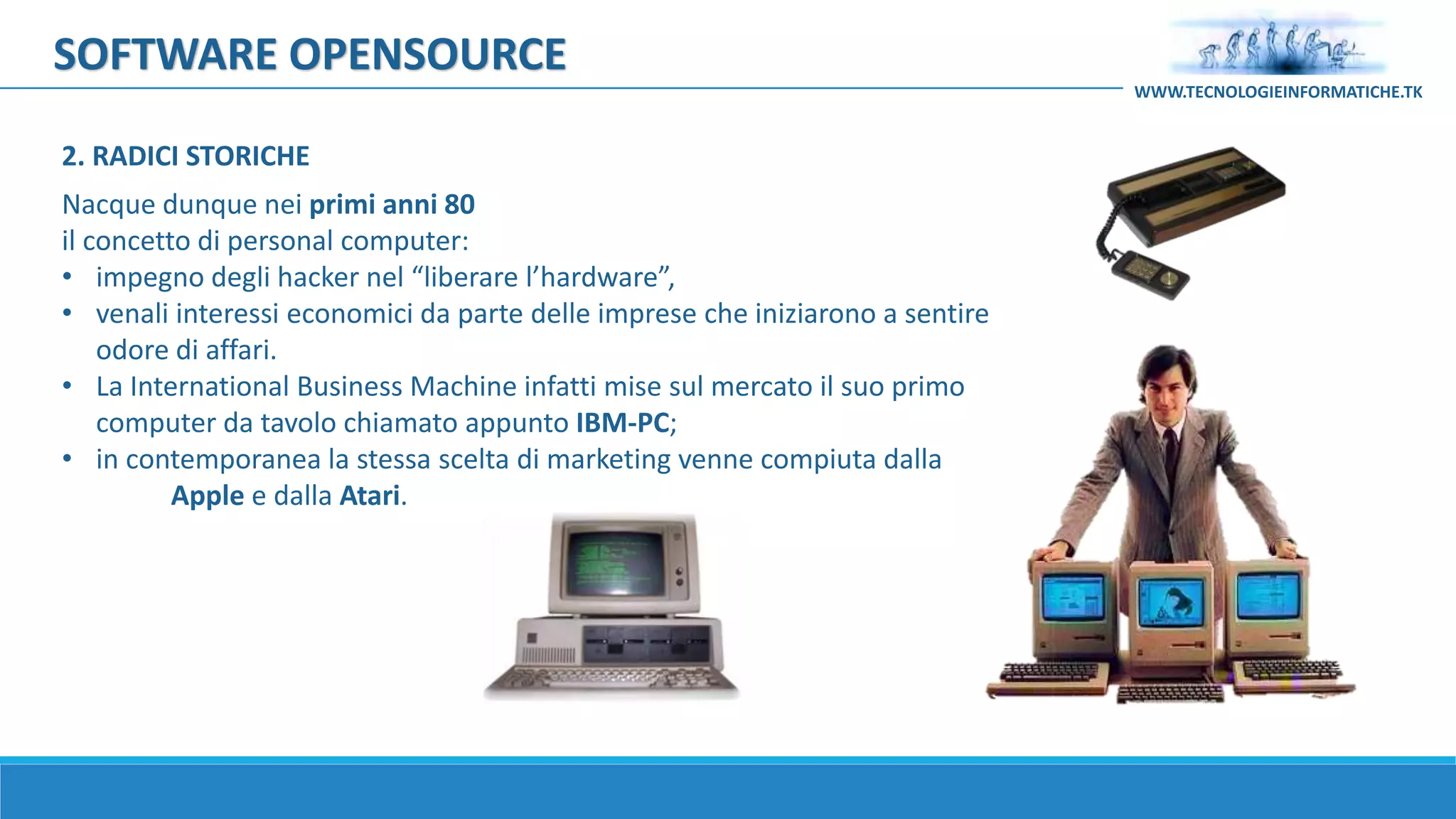 SOFTWARE OPENSOURCE
Nacque dunque nei primi anni 80
il concetto di personal computer:
• impegno degli hacker nel “liberare l’hardware”,
• venali interessi economici da parte delle imprese che iniziarono a sentire
odore di affari.
• La International Business Machine infatti mise sul mercato il suo primo
computer da tavolo chiamato appunto IBM-PC;
• in contemporanea la stessa scelta di marketing venne compiuta dalla
Apple e dalla Atari.
WWW.TECNOLOGIEINFORMATICHE.TK
2. RADICI STORICHE
 