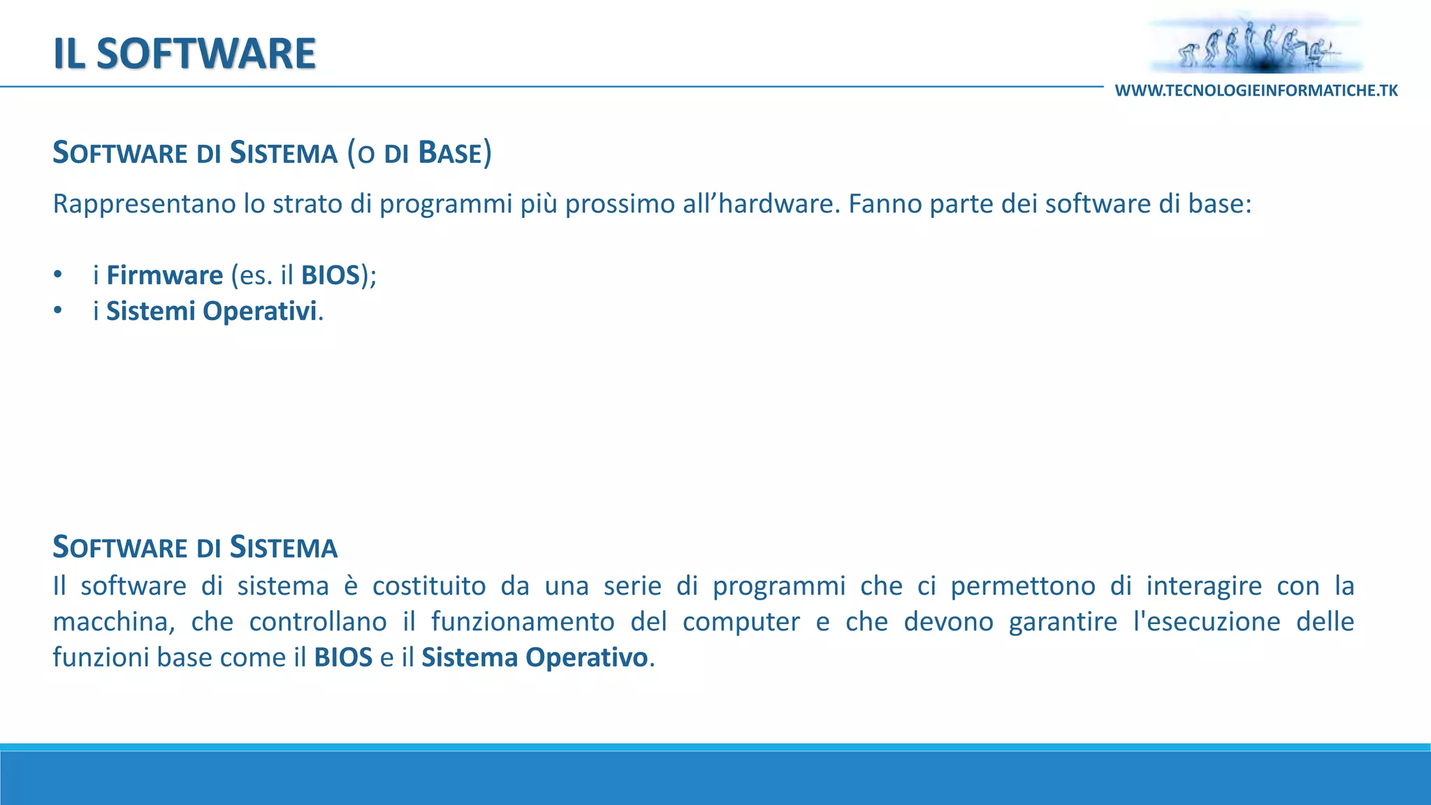 Rappresentano lo strato di programmi più prossimo all’hardware. Fanno parte dei software di base:
• i Firmware (es. il BIOS);
• i Sistemi Operativi.
IL SOFTWARE
WWW.TECNOLOGIEINFORMATICHE.TK
SOFTWARE DI SISTEMA
Il software di sistema è costituito da una serie di programmi che ci permettono di interagire con la
macchina, che controllano il funzionamento del computer e che devono garantire l'esecuzione delle
funzioni base come il BIOS e il Sistema Operativo.
SOFTWARE DI SISTEMA (o DI BASE)
 
