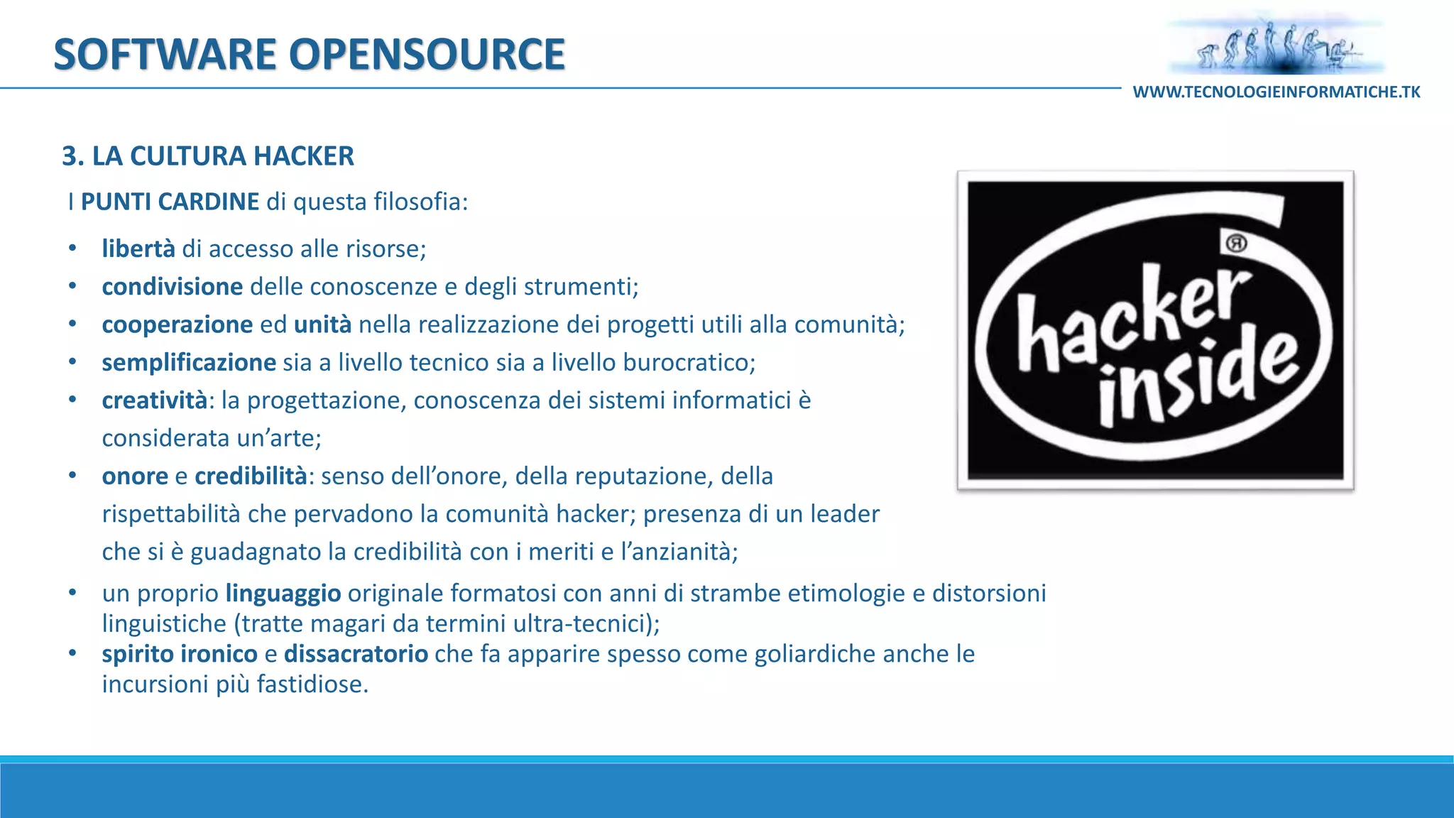 SOFTWARE OPENSOURCE
I PUNTI CARDINE di questa filosofia:
• libertà di accesso alle risorse;
• condivisione delle conoscenze e degli strumenti;
• cooperazione ed unità nella realizzazione dei progetti utili alla comunità;
• semplificazione sia a livello tecnico sia a livello burocratico;
• creatività: la progettazione, conoscenza dei sistemi informatici è
considerata un’arte;
• onore e credibilità: senso dell’onore, della reputazione, della
rispettabilità che pervadono la comunità hacker; presenza di un leader
che si è guadagnato la credibilità con i meriti e l’anzianità;
• un proprio linguaggio originale formatosi con anni di strambe etimologie e distorsioni
linguistiche (tratte magari da termini ultra-tecnici);
• spirito ironico e dissacratorio che fa apparire spesso come goliardiche anche le
incursioni più fastidiose.
WWW.TECNOLOGIEINFORMATICHE.TK
3. LA CULTURA HACKER
 