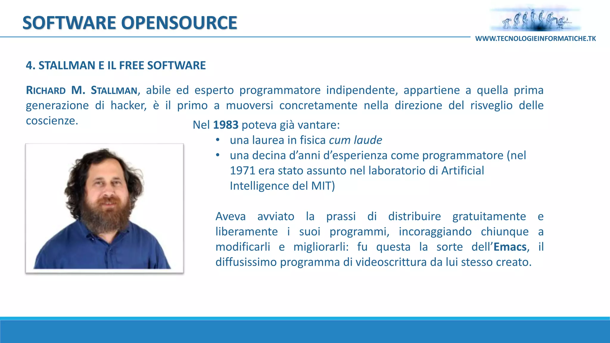 SOFTWARE OPENSOURCE
RICHARD M. STALLMAN, abile ed esperto programmatore indipendente, appartiene a quella prima
generazione di hacker, è il primo a muoversi concretamente nella direzione del risveglio delle
coscienze. Nel 1983 poteva già vantare:
• una laurea in fisica cum laude
• una decina d’anni d’esperienza come programmatore (nel
1971 era stato assunto nel laboratorio di Artificial
Intelligence del MIT)
Aveva avviato la prassi di distribuire gratuitamente e
liberamente i suoi programmi, incoraggiando chiunque a
modificarli e migliorarli: fu questa la sorte dell’Emacs, il
diffusissimo programma di videoscrittura da lui stesso creato.
4. STALLMAN E IL FREE SOFTWARE
WWW.TECNOLOGIEINFORMATICHE.TK
 