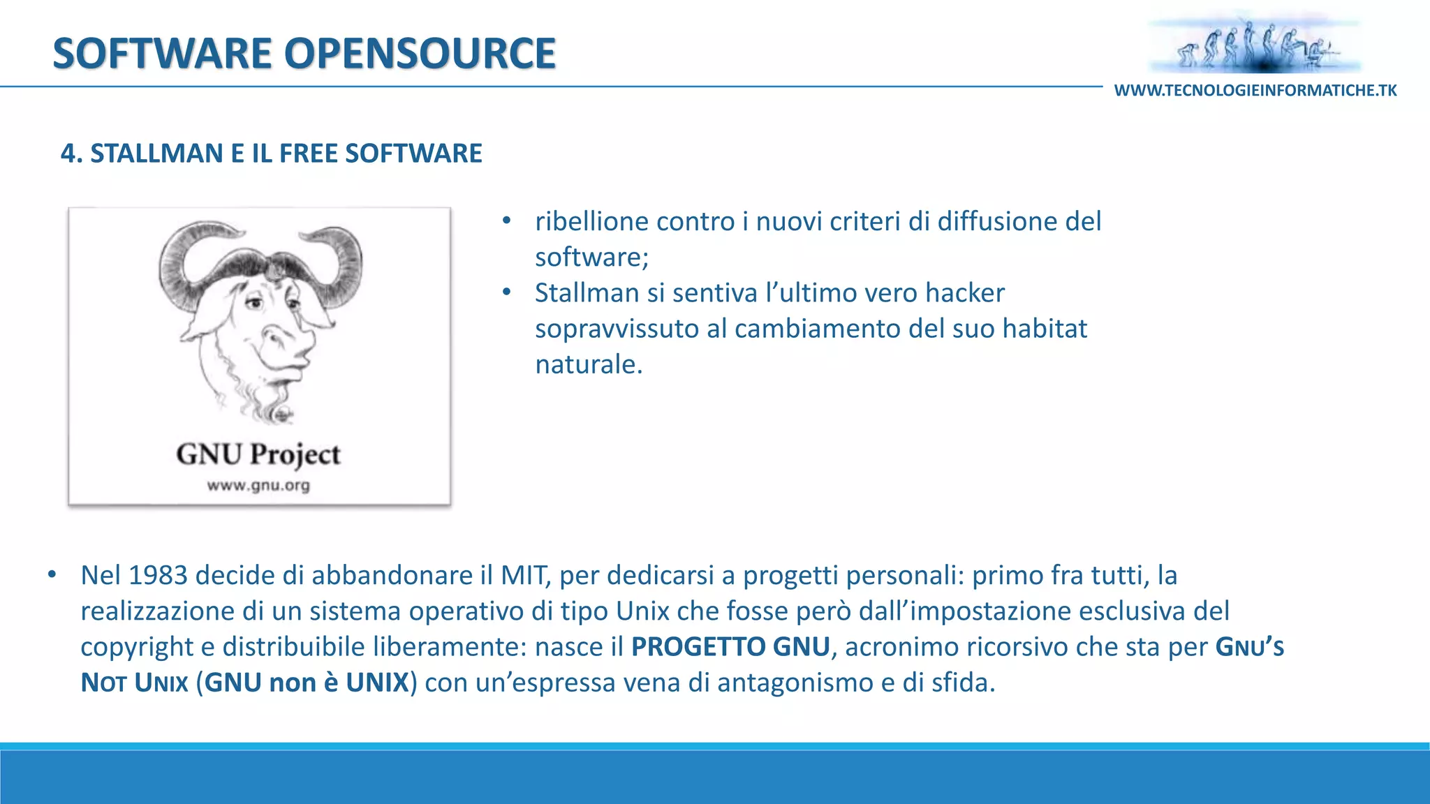 SOFTWARE OPENSOURCE
• ribellione contro i nuovi criteri di diffusione del
software;
• Stallman si sentiva l’ultimo vero hacker
sopravvissuto al cambiamento del suo habitat
naturale.
• Nel 1983 decide di abbandonare il MIT, per dedicarsi a progetti personali: primo fra tutti, la
realizzazione di un sistema operativo di tipo Unix che fosse però dall’impostazione esclusiva del
copyright e distribuibile liberamente: nasce il PROGETTO GNU, acronimo ricorsivo che sta per GNU’S
NOT UNIX (GNU non è UNIX) con un’espressa vena di antagonismo e di sfida.
WWW.TECNOLOGIEINFORMATICHE.TK
4. STALLMAN E IL FREE SOFTWARE
 